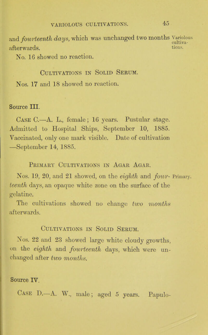 and fourteenth days, which was unchanged two months Variolous J cultiva- afterwards. tious. No. 16 showed no reaction. Cultivations in Solid Sebum. Nos. 17 and 18 showed no reaction. Source III. Case C.—A. L., female; 16 years. Pustular stage. Admitted to Hospital Ships, September 10, 1885. Vaccinated, only one mark visible. Date of cultivation —September 14, 1885. Primary Cultivations in Agar Agar. Nos. 19, 20, and 21 showed, on the eighth and four- Primary. teenth days, an opaque white zone on the surface of the gelatine. The cultivations showed no change two months afterwards. Cultivations in Solid Serum. Nos. 22 and 23 showed large white cloudy growths, on the eighth and fourteenth days, which were un- changed after two months. Source IV. Case D.—A. W., male; aged 5 years. Papulo-