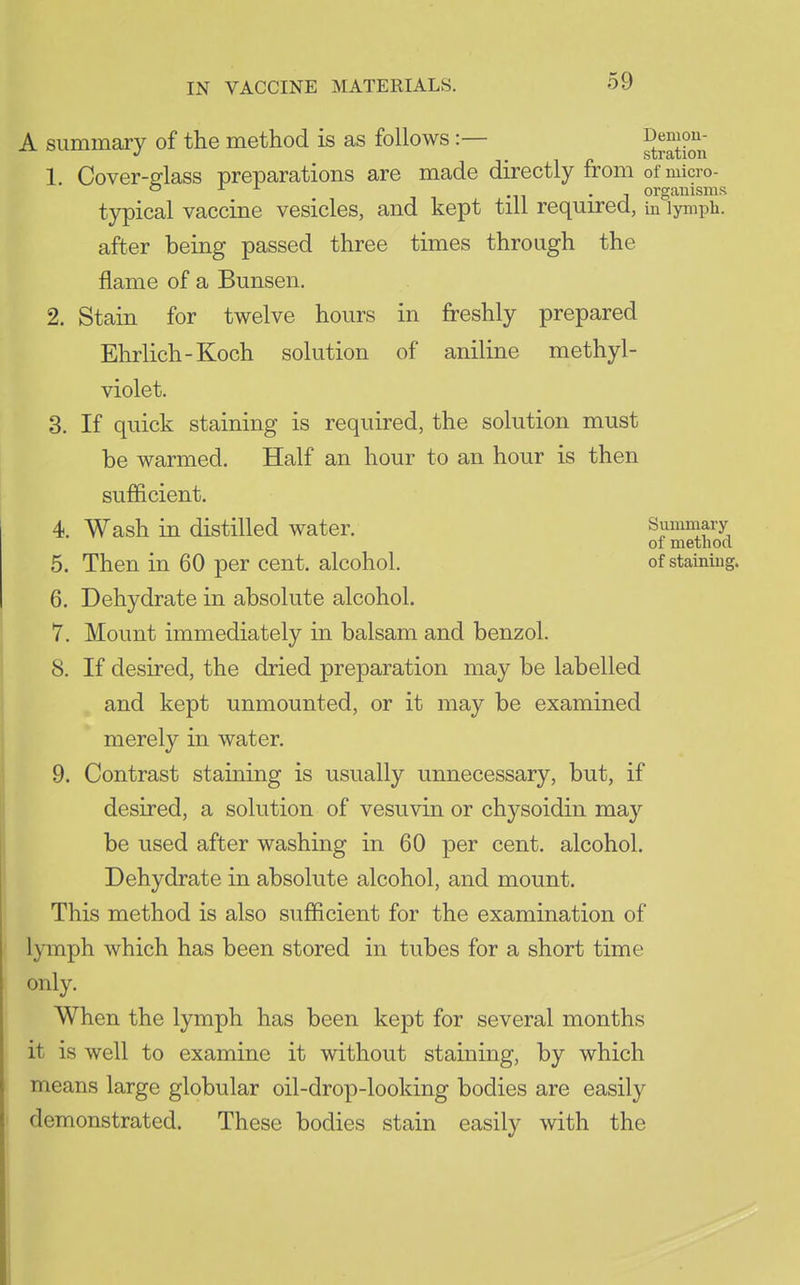 A summary of the method is as follows :— SSli 1. Cover-glass preparations are made directly from of micro- o ^ ^ Ml • J organisms typical vaccine vesicles, and kept till required, in lymph, after being passed three times through the flame of a Bunsen. 2. Stain for twelve hours in freshly prepared Ehrlich-Koch solution of aniline methyl- violet. 3. If quick staining is required, the solution must be warmed. Half an hour to an hour is then sufficient. 4. Wash in distilled water. Summary of method 5. Then in 60 per cent, alcohol. of staining. 6. Dehydrate in absolute alcohol. 7. Mount immediately in balsam and benzol. 8. If desired, the dried preparation may be labelled and kept unmounted, or it may be examined merely in water. 9. Contrast staining is usually unnecessary, but, if desired, a solution of vesuvin or chysoidin may be used after washing in 60 per cent, alcohol. Dehydrate in absolute alcohol, and mount. This method is also sufficient for the examination of lymph which has been stored in tubes for a short time only. When the lymph has been kept for several months it is well to examine it without staining, by which means large globular oil-drop-looking bodies are easily demonstrated. These bodies stain easily with the