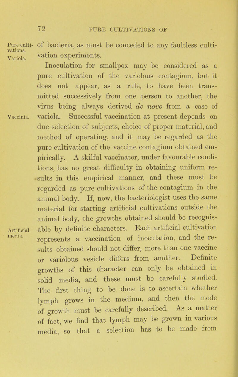 Pure culti- of bacteria, as must be conceded to any faultless culti- vations. Variola vation experiments. Inoculation for smallpox may be considered as a pure cultivation of the variolous contagium, but it does not appear, as a rule, to have been trans- mitted successively from one person to another, the virus being always derived de novo from a case of Vaccinia. Variola. Successful vaccination at present depends on due selection of subjects, choice of proper material, and method of operating, and it may be regarded as the pure cultivation of the vaccine contagium obtained em- pirically. A skilful vaccinator, under favourable condi- tions, has no great difficulty in obtaining uniform re- . suits in this empirical manner, and these must be regarded as pure cultivations of the contagium in the animal body. If, now, the bacteriologist uses the same material for starting artificial cultivations outside the animal body, the growths obtained should be recognis- Artiiicial able by definite characters. Each artificial cultivation represents a vaccination of inoculation, and the re- sults obtained should not differ, more than one vaccine or variolous vesicle differs from another. Definite growths of this character can only be obtained in solid media, and these must be carefully studied. The first thing to be done is to ascertain whether lymph grows in the medium, and then the mode of growth must be carefully described. As a matter of fact, we find that lymph may be gro^^m in various media, so that a selection has to be made from