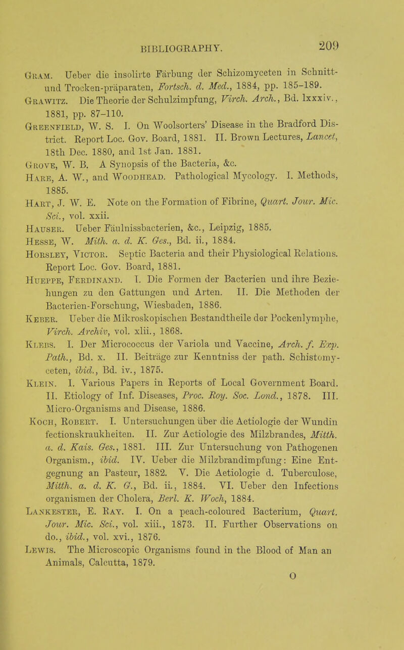 Guam. Ueber die insolirte Fiirbung der Scliizomyceten in Schnitt- und Trocken-priiparaten, Fortsch. d. Med., 1884, pp. 185-189. GiiAWiTZ. DieTheorieder Schulzimpfung, Virch. Arch., Bd. Ixxxiv., 1881, pp. 87-110. Greenfield, W. S. I. On Woolsorters' Disease in the Bradford Dis- trict. Report Loc. Gov. Board, 1881. II. Brown Lectures, Lancet, 18tli Dec. 1880, and 1st Jan. 1881. GuovE, W. B. A Synopsis of the Bacteria, &c. Hare, A. W., and Woodhead. Pathological Mycology. I. Methods, 1885. Hakt, J. W. E. Note on the Formation of Fibrine, Quart. Jour. Mic. ScL, vol. xxii. Hausek. Ueber Faulnissbacterien, &c., Leipzig, 1885, Hesse, W. MitJi. a. d. K. Oes., Bd. ii., 1884. HoESLET, Victor. Septic Bacteria and their Physiological Relations. Report Loc. Gov. Board, 1881. HuEPPE, Ferdinand. T. Die Formen der Bacterien und ihre Bezie- hungen zu den Gattungen und Arten. II. Die Methoden der Bacterien-Forschung, Wiesbaden, 1886. Keber. Ueber die Mikroskopischen Bestandtheile der Pockenlymphe, Virch. Archiv, vol. xlii., 1868. Kr-Ei'.s. I. Der Micrococcus der Variola und Vaccine, Arch. f. Exp. Path., Bd. x. II. Beitriige zur Kenntniss der path. Schistoniy- ceten, ihid., Bd. iv., 1875. Klein. I. Various Papers in Reports of Local Government Board. II. Etiology of Inf. Diseases, Proc. Roy. Soc. Lond., 1878. III. Micro-Organisms and Disease, 1886. Koch, Robert. I. Untersuchungen liber die Aetiologie der Wundin fectionskraukheiten. II. Zur Aetiologie des Milzbrandes, Mitth. a. d, Kais. Oes., 1881. III. Zur Untersuchung von Pathogenen Organism,, ibid. IV. Ueber die Milzbrandimpfung: Eine Ent- gegnung an Pasteur, 1882. V. Die Aetiologie d. Tuberculose, Mitth. a. d. K. G., Bd. ii., 1884. VI. Ueber den Infections organism en der Cholera, Berl. K. Woch, 1884. Lankester, E. Eay. I. On a peach-coloured Bacterium, Qiiart. ■Jour. Mic. Sei., vol. xiii., 1873. II. Further Observations on do., ibid., vol. xvi., 1876. Lewis. The Microscopic Organisms found in the Blood of Man an Animals, Calcutta, 1879. O