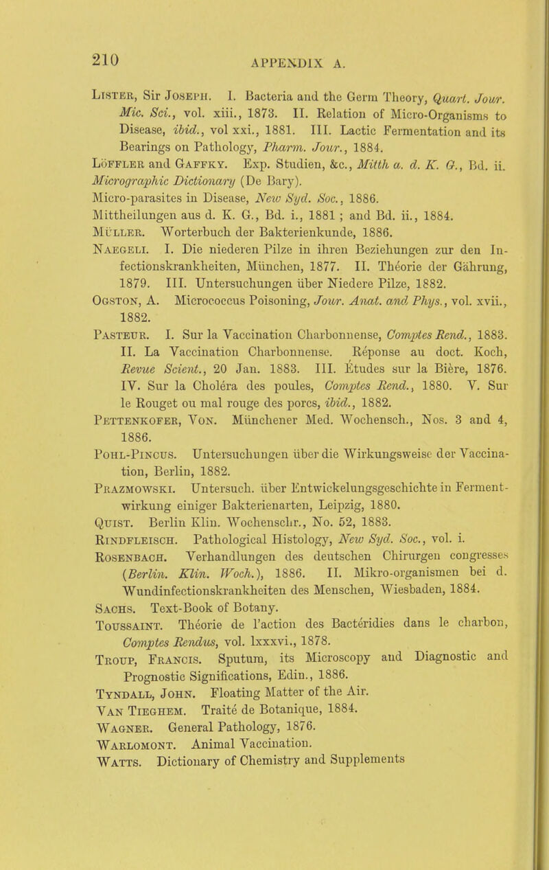 Lister, Sir Joseph. 1. Bacteria and the Germ Theory, Quart. Jowr. Mic. Sci., vol. xiii., 1873. II. Relation of Micro-Organisms to Disease, ibid., vol xxi., 1881. III. Lactic Fermentation and its Bearings on Pathology, PJiarm. Jour., 1884. LoFFLER and Gaffky. Exp. Studien, &c., Mitth a. d. K. G., Bd. ii. Micrographic Dictionai'y (De Bary). Micro-parasites in Disease, Neiv Syd. Soc, 1886. Mittheilungen aus d. K. G., Bd. i., 1881 ; and Bd. ii., 1884. MuLLER. Worterbuch der Bakterienkunde, 1886. Naegeli. I. Die niederen Pilze in ihren Beziehungen zur den In- fectionskrankheiten, Miinchen, 1877. II. Theorie der Gahrung, 1879. III. Untersuchungen iiber Niedcre Pilze, 1882. Ogston, a. Microeoecus Poisoning, Jour. Anat. and Phys., vol. xvii., 1882. Pasteur. I. Sur la Vaccination Gharbonnense, CompiesiJcTU^., 1883. II. La Vaccination Charbonnensc. Reponse au doct. Koch, Revue Scieiii., 20 Jan. 1883. III. Etudes sur la Biere, 1876. IV. Sur la Cholera des poules, Coinjdes Bend., 1880. V. Sur le Rouget ou mal rouge des pores, ibid., 1882. Pettenkofeb, Von. Miinchener Med. Wochensch., Nos. 3 and 4, 1886. PoHL-PiNcus. Untersuchungen iiber die Wirkungsweisc der Vaccina- tion, Berlin, 1882. Prazmowski. Untersuch. iiber Entwickelungsgeschichte in Ferment- wirkung einiger Bakterienarten, Leipzig, 1880. QuiST. Berlin Klin. Wochenschr., No. 52, 1883. Rindfleisch. Pathological Histology, New Syd. Soc, vol. i. RosENBACH. Verhandlungen des deutschen Chirurgen congresses {Berlin. Klin. Woch.), 1886. II. Mikro-organismen bei d. Wundinfectionskrankheiten des Menschen, Wiesbaden, 1884. Sachs. Text-Book of Botany. ToussAiNT. Theorie de Taction des Bacteridies dans le charbon, Comptes Eendus, vol. Ixxxvi., 1878. Troitp, Francis. Sputum, its Microscopy and Diagnostic and Prognostic Significations, Edin., 1886. Tyndall, John. Floating Matter of the Air. Van Tieghem. Traite de Botanique, 1884. Wagnee. General Pathology, 1876. Warlomont. Animal Vaccination. Watts. Dictionary of Chemistry and Supplements