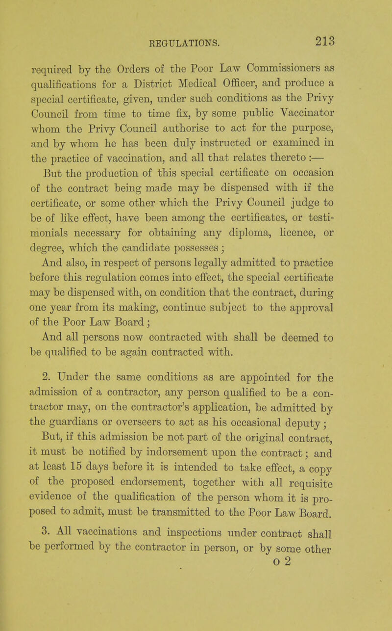 required by the Orders of the Poor Law Commissioners as quahfications for a District Medical Officer, and produce a special certificate, given, under such conditions as the Privy Council from time to time fix, by some public Vaccinator whom the Privy Council authorise to act for the purpose, and by whom he has been duly instructed or examined in the practice of vaccination, and all that relates thereto :— But the production of this special certificate on occasion of the contract being made may be dispensed with if the certificate, or some other which the Privy Council judge to be of like efiect, have been among the certificates, or testi- monials necessary for obtaining any diploma, licence, or degree, which the candidate possesses; And also, in respect of persons legally admitted to practice before this regulation comes into effect, the special certificate may be dispensed with, on condition that the contract, during one year from its making, continue subject to the approval of the Poor Law Board; And all persons now contracted with shall be deemed to be qualified to be again contracted with. 2. Under the same conditions as are appointed for the admission of a contractor, any person qualified to be a con- tractor may, on the contractor's application, be admitted by the guardians or overseers to act as his occasional deputy; But, if this admission be not part of the original contract, it must be notified by indorsement upon the contract • and at least 15 days before it is intended to take effect, a copy of the proposed endorsement, together with all requisite evidence of the qualification of the person whom it is pro- posed to admit, must be transmitted to the Poor Law Board. 3. All vaccinations and inspections under contract shall be performed by the contractor in person, or by some other o 2