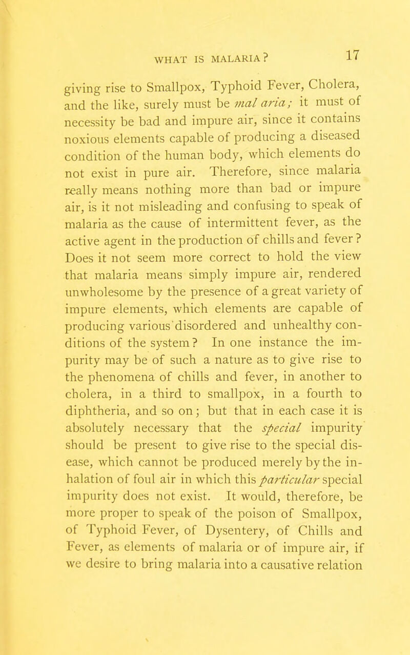 giving rise to Smallpox, Typhoid Fever, Cholera, and the like, surely must be mal aria; it must of necessity be bad and impure air, since it contains noxious elements capable of producing a diseased condition of the human body, which elements do not exist in pure air. Therefore, since malaria really means nothing more than bad or impure air, is it not misleading and confusing to speak of malaria as the cause of intermittent fever, as the active agent in the production of chills and fever ? Does it not seem more correct to hold the view that malaria means simply impure air, rendered unwholesome by the presence of a great variety of impure elements, which elements are capable of producing various disordered and unhealthy con- ditions of the system ? In one instance the im- purity may be of such a nature as to give rise to the phenomena of chills and fever, in another to cholera, in a third to smallpox, in a fourth to diphtheria, and so on; but that in each case it is absolutely necessary that the special impurity should be present to give rise to the special dis- ease, which cannot be produced merely by the in- halation of foul air in which this particular special impurity does not exist. It would, therefore, be more proper to speak of the poison of Smallpox, of Typhoid Fever, of Dysentery, of Chills and Fever, as elements of malaria or of impure air, if we desire to bring malaria into a causative relation