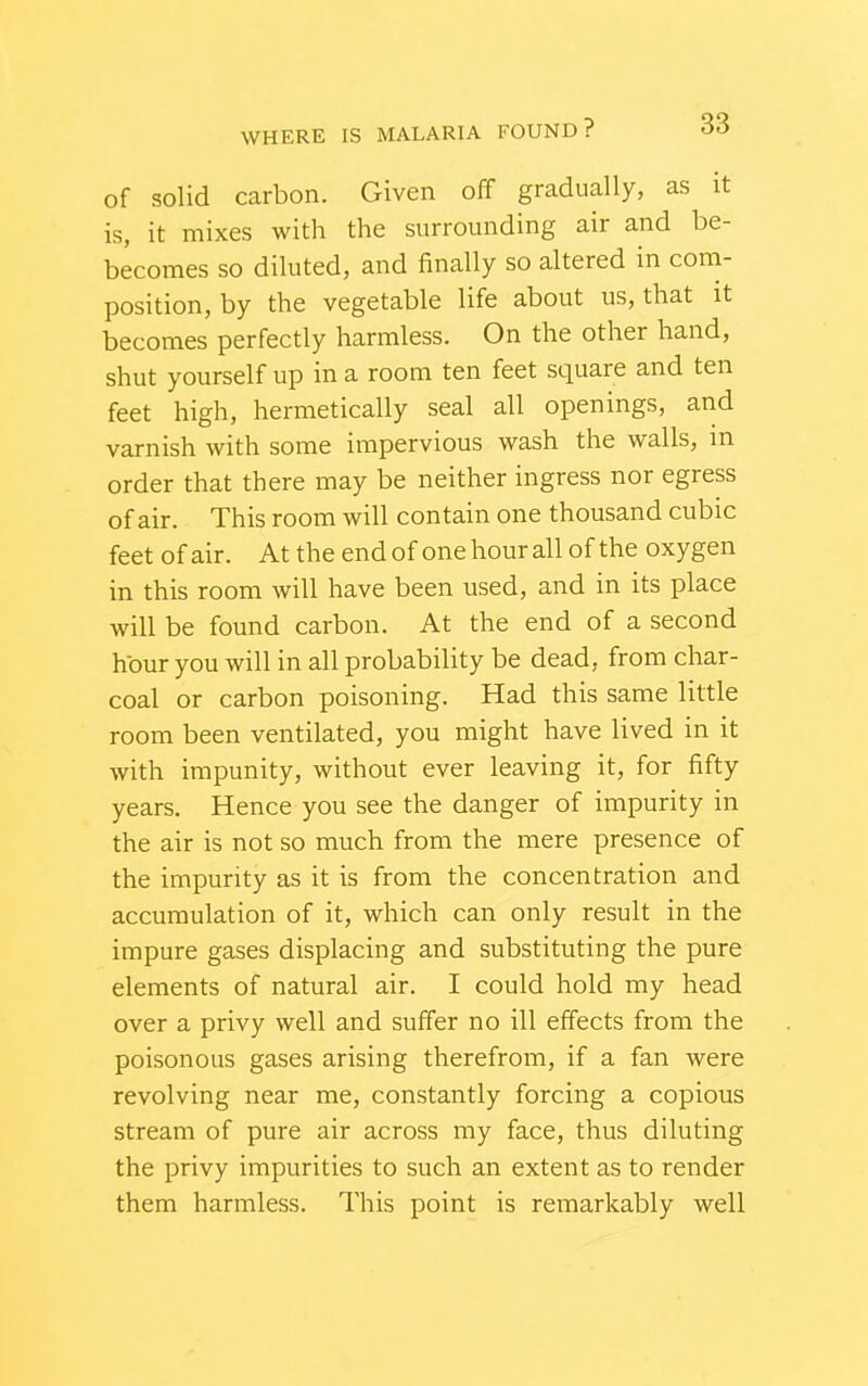 of solid carbon. Given off gradually, as it is, it mixes with the surrounding air and be- becomes so diluted, and finally so altered in com- position, by the vegetable life about us, that it becomes perfectly harmless. On the other hand, shut yourself up in a room ten feet square and ten feet high, hermetically seal all openings, and varnish with some impervious wash the walls, in order that there may be neither ingress nor egress of air. This room will contain one thousand cubic feet of air. At the end of one hour all of the oxygen in this room will have been used, and in its place will be found carbon. At the end of a second hour you will in all probability be dead, from char- coal or carbon poisoning. Had this same little room been ventilated, you might have lived in it with impunity, without ever leaving it, for fifty years. Hence you see the danger of impurity in the air is not so much from the mere presence of the impurity as it is from the concentration and accumulation of it, which can only result in the impure gases displacing and substituting the pure elements of natural air. I could hold my head over a privy well and suffer no ill effects from the poisonous gases arising therefrom, if a fan were revolving near me, constantly forcing a copious stream of pure air across my face, thus diluting the privy impurities to such an extent as to render them harmless. This point is remarkably well