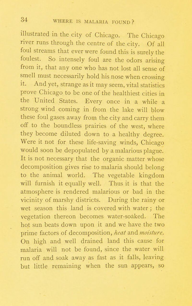 illustrated in the city of Chicago. The Chicago river runs through the centre of the city. Of all foul streams that ever were found this is surely the foulest. So intensely foul are the odors arising from it, that any one who has not lost all sense of smell must necessarily hold his nose when crossing it. And yet, strange as it may seem, vital statistics prove Chicago to be one of the healthiest cities in the United States. Every once in a while a strong wind coming in from the lake will blow these foul gases away from the city and carry them off to the boundless prairies of the west, where they become diluted down to a healthy degree. Were it not for these life-saving winds, Chicago would soon be depopulated by a malarious plague. It is not necessary that the organic matter whose decomposition gives rise to malaria should belong to the animal world. The vegetable kingdom will furnish it equally well. Thus it is that the atmosphere is rendered malarious or bad in the vicinity of marshy districts. During the rainy or wet season this land is covered with water; the vegetation thereon becomes water-soaked. The hot sun beats down upon it and we have the two prime factors of decomposition, keaf and moisture. On high and well drained land this cause for malaria will not be found, since the water will run off and soak away as fast as it falls, leaving but little remaining when the sun appears, so