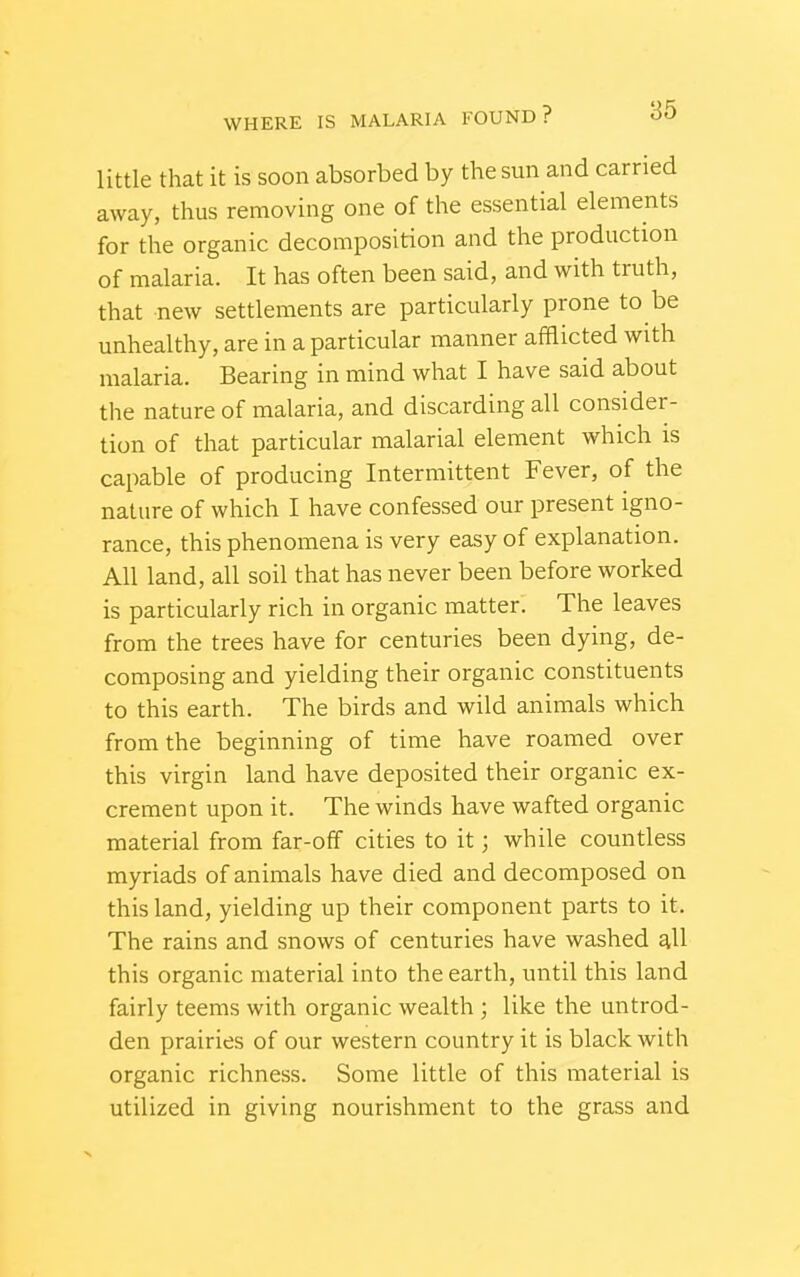 little that it is soon absorbed by the sun and carried away, thus removing one of the essential elements for the organic decomposition and the production of malaria. It has often been said, and with truth, that new settlements are particularly prone to be unhealthy, are in a particular manner afaicted with malaria. Bearing in mind what I have said about the nature of malaria, and discarding all consider- tion of that particular malarial element which is capable of producing Intermittent Fever, of the nature of which I have confessed our present igno- rance, this phenomena is very easy of explanation. All land, all soil that has never been before worked is particularly rich in organic matter. The leaves from the trees have for centuries been dying, de- composing and yielding their organic constituents to this earth. The birds and wild animals which from the beginning of time have roamed over this virgin land have deposited their organic ex- crement upon it. The winds have wafted organic material from far-off cities to it; while countless myriads of animals have died and decomposed on this land, yielding up their component parts to it. The rains and snows of centuries have washed all this organic material into the earth, until this land fairly teems with organic wealth ; like the untrod- den prairies of our western country it is black with organic richness. Some little of this material is utilized in giving nourishment to the grass and