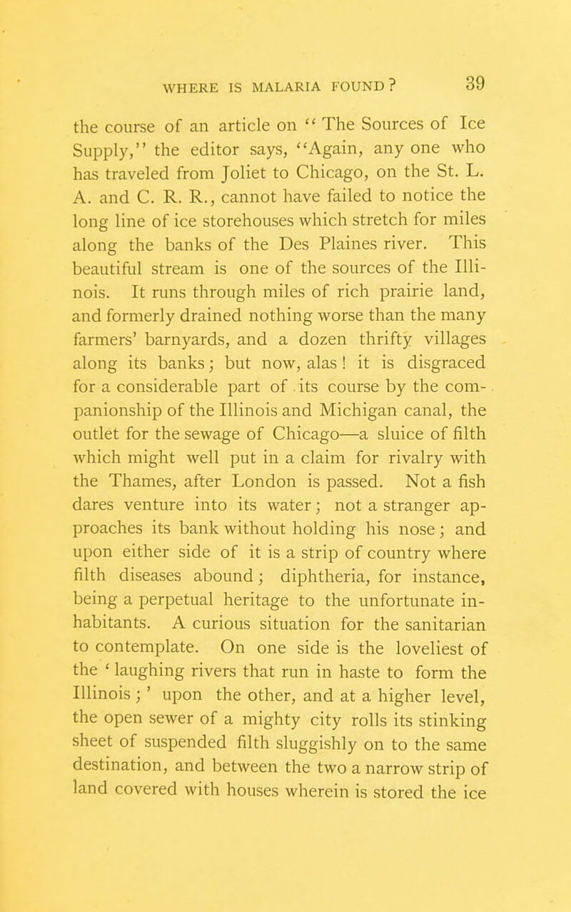 the course of an article on  The Sources of Ice Supply, the editor says, Again, anyone who has traveled from Joliet to Chicago, on the St. L. A. and C. R. R., cannot have failed to notice the long line of ice storehouses which stretch for miles along the banks of the Des Plaines river. This beautiful stream is one of the sources of the Illi- nois. It runs through miles of rich prairie land, and formerly drained nothing worse than the many farmers' barnyards, and a dozen thrifty villages along its banks; but now, alas! it is disgraced for a considerable part of . its course by the com- panionship of the Illinois and Michigan canal, the outlet for the sewage of Chicago—a sluice of filth which might well put in a claim for rivalry with the Thames, after London is passed. Not a fish dares venture into its water; not a stranger ap- proaches its bank without holding his nose; and upon either side of it is a strip of country where filth diseases abound; diphtheria, for instance, being a perpetual heritage to the unfortunate in- habitants. A curious situation for the sanitarian to contemplate. On one side is the loveliest of the ' laughing rivers that run in haste to form the Illinois ; ' upon the other, and at a higher level, the open sewer of a mighty city rolls its stinking sheet of suspended filth sluggishly on to the same destination, and between the two a narrow strip of land covered with houses wherein is stored the ice