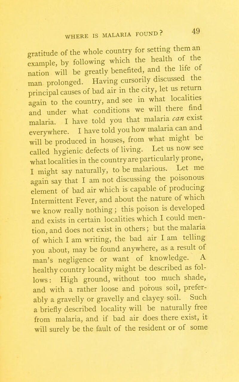 gratitude of the whole country for setting them an example, by following which the health of the nation will be greatly benefited, and the life of man prolonged. Having cursorily discussed the principal causes of bad air in the city, let us return again to the country, and see in what localities and under what conditions we will there find malaria. I have told you that malaria can exist everywhere. I have told you how malaria can and will be produced in houses, from what might be called hygienic defects of living. Let us now see what localities in the country are particularly prone, I might say naturally, to be malarious. Let me again say that I am not discussing the poisonous element of bad air which is capable of producing Intermittent Fever, and about the nature of which we know really nothing; this poison is developed and exists in certain localities which I could men- tion, and does not exist in others; but the malaria of which I am writing, the bad air I am telling you about, may be found anywhere, as a result of man's negligence or want of knowledge. A healthy country locality might be described as fol- lows : High ground, without too much shade, and with a rather loose and porous soil, prefer- ably a gravelly or gravelly and clayey soil. Such a briefly described locality will be naturally free from malaria, and if bad air does there exist, it will surely be the fault of the resident or of some