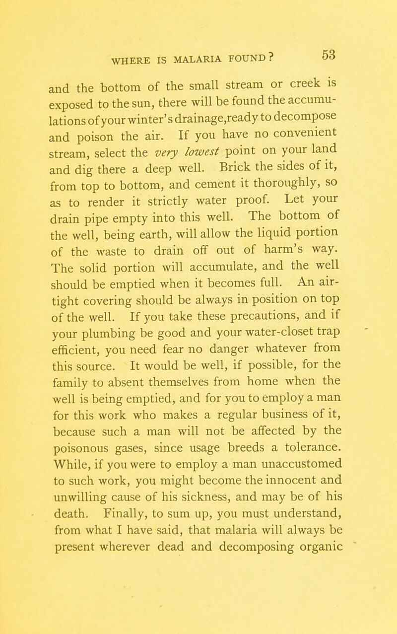 and the bottom of the small stream or creek is exposed to the sun, there will be found the accumu- lations of your winter's drainage,ready to decompose and poison the air. If you have no convenient stream, select the very lowest point on your land and dig there a deep well. Brick the sides of it, from top to bottom, and cement it thoroughly, so as to render it strictly water proof. Let your drain pipe empty into this well. The bottom of the well, being earth, will allow the liquid portion of the waste to drain off out of harm's way. The solid portion will accumulate, and the well should be emptied when it becomes full. An air- tight covering should be always in position on top of the well. If you take these precautions, and if your plumbing be good and your water-closet trap efficient, you need fear no danger whatever from this source. It would be well, if possible, for the family to absent themselves from home when the well is being emptied, and for you to employ a man for this work who makes a regular business of it, because such a man will not be affected by the poisonous gases, since usage breeds a tolerance. While, if you were to employ a man unaccustomed to such work, you might become the innocent and unwilling cause of his sickness, and may be of his death. Finally, to sum up, you must understand, from what I have said, that malaria will always be present wherever dead and decomposing organic