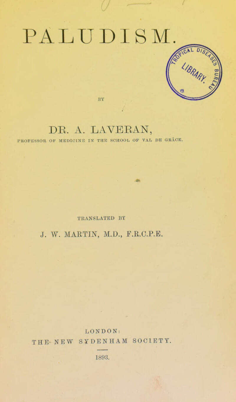 « PALUDISM BY DE. A. LAVEEAN, PROFESSOR OF MEDICINE IN THE SCHOOL OF VAL DE GRACE. TRANSLATED BY J. W. MARTIN, M.D., F.R.C.P.B. LONDON: THE- NEW SYDENHAM SOCIETY. 1893.