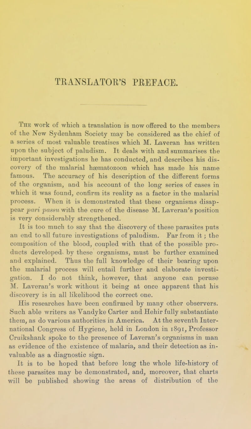 TEANSLATOR'S PREEACE. The work of wliich a translation is now offered to the members of the New Sydenham Society may be considered as the chief of a series of most valuable treatises which M. Laveran has written upon the subject of paludism. It deals with and summarises the important investigations he has conducted, and describes his dis- covery of the malarial haematozoon which has made his name famous. The accuracy of his description of the different forms of the organism, and his account of the long series of cases in which it was found, confirm its reality as a factor in the malarial process. When it is demonstrated that these organisms disap- pear pari j)as\^u with the cure of the disease M. Laveran's position is very considerably strengthened. It is too much to say that the discovery of these parasites puts an end to all future investigations of paludism. Tar from it; the composition of the blood, coupled with that of the possible pro- ducts developed^ by these organisms, must be further examined and explained. Thus the full knowledge of their bearing upon the malarial process will entail further and elaborate investi- gation. I do not think, however, that anyone can peruse M. Laveran's work without it being at once apparent that his discovery is in all likelihood the correct one. His researches have been confirmed by many other observers. Such able writers as Vandyke Carter and Hehir fully substantiate them, as do various authorities in America. At the seventh Inter- national Congress of Hygiene, held in London in 1891, Professor Cruikshank spoke to the presence of Laveran's organisms in man as evidence of the existence of malaria, and their detection as in- valuable as a diagnostic sign. It is to be hoped that before long the whole life-history of these parasites may be demonstrated, and, moreover, that charts will be published showing the areas of distribution of the