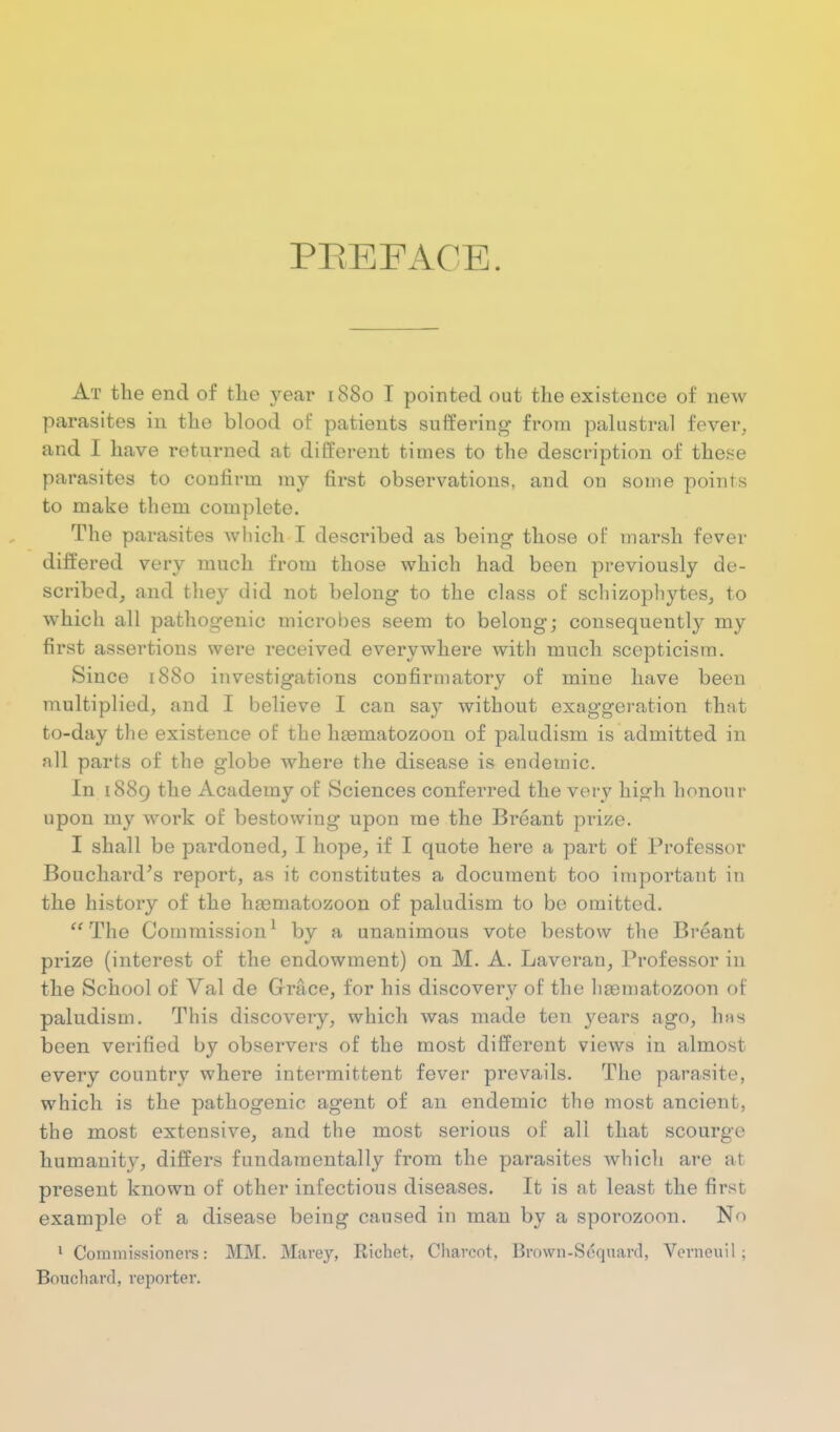 PEEFACE. At the end of tlie year 1880 I pointed out the existence of new parasites in the blood of patients suffering from palustral fever, and I have returned at different times to the description of these parasites to confirm my first observations, and on some points to make them complete. The parasites Avliich I described as being those of marsh fever differed very much from those which had been previously de- scribed, and they did not belong to the class of schizopbytes, to which all pathogenic microbes seem to belong; consequently my first assertions were received everywhere with much scepticism. Since 1880 investigations confirmatory of mine have been multiplied, and I believe I can say without exaggeration that to-day the existence of the lia3matozoon of paludism is admitted in all parts of the globe where the disease is endemic. In 1889 the Academy of Sciences conferred the very high honour upon my work of bestowing upon me the Breant prize. I shall be pardoned, I hope, if I quote here a part of Professor Bouchard^s report, as it constitutes a document too important in the history of the h^matozoon of paludism to be omitted. The Commission^ by a unanimous vote bestow the Breant prize (interest of the endowment) on M. A. Laveran, Professor in the School of Val de Grace, for his discovery of the liaematozoon of paludism. This discovery, which was made ten years ago, hns been verified by observers of the most different views in almost every country where intermittent fever prevails. The parasite, which is the pathogenic agent of an endemic the most ancient, the most extensive, and the most serious of all that scourge humanity, differs fundamentally from the parasites which are at present known of other infectious diseases. It is at least the first example of a disease being caused in man by a sporozoon. No ' Commissioners: MM. Marej, Richet, Charcot, Brown-Scqnard, Verneuil ; Bouchard, reporter.