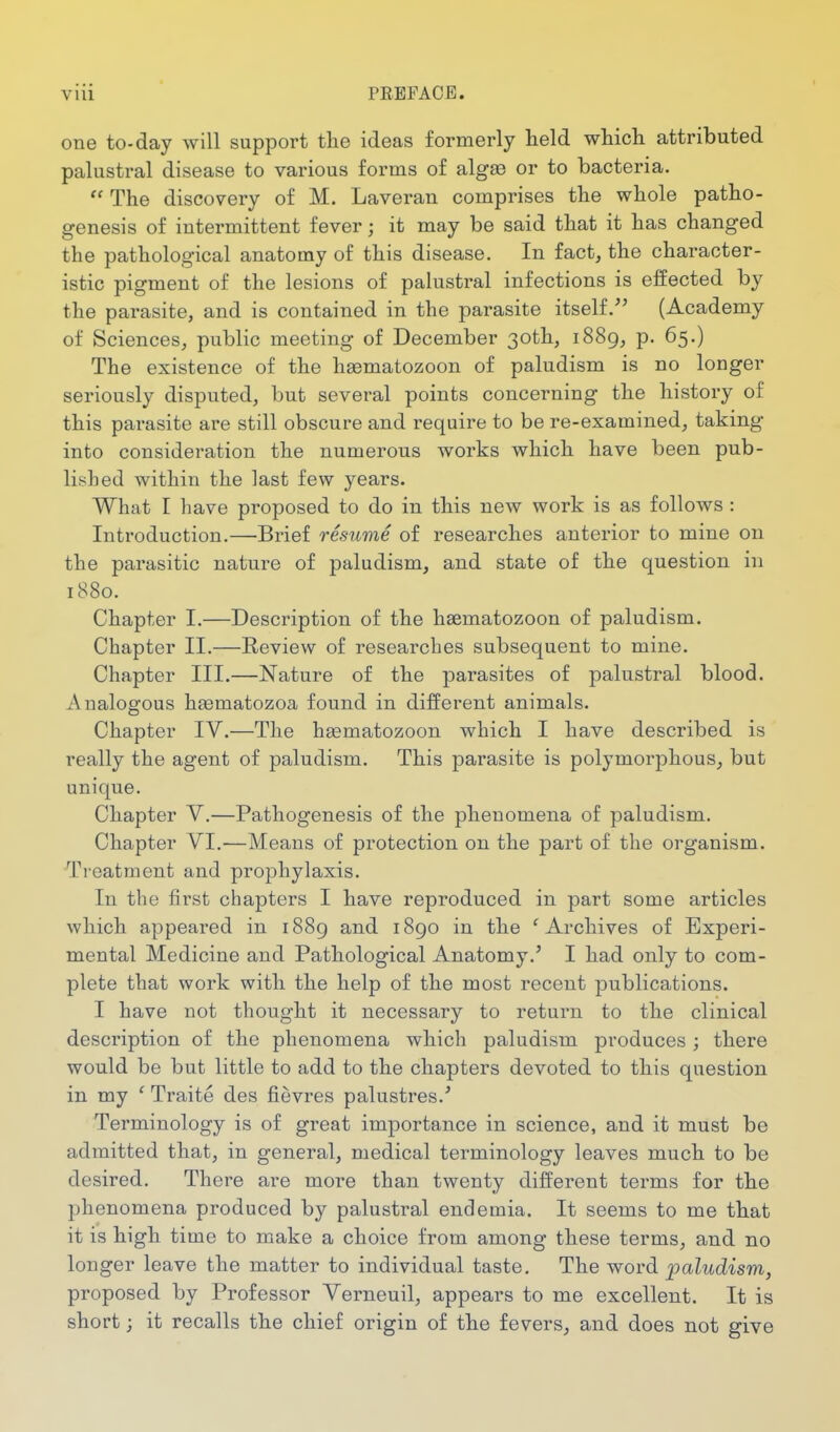 one to-day will support the ideas formerly held which attributed palustral disease to various forms of algse or to bacteria.  The discovery of M. Laveran comprises the whole patho- genesis of intermittent fever; it may be said that it has changed the pathological anatomy of this disease. In fact, the character- istic pigment of the lesions of palustral infections is effected by the parasite, and is contained in the parasite itself.^' (Academy of Sciences, public meeting of December 30th, 1889, p. 65.) The existence of the haematozoon of paludism is no longer seriously disputed, but several points concerning the history of this parasite are still obscure and require to be re-examined, taking into consideration the numerous works which have been pub- lished within the last few years. What I have proposed to do in this new work is as follows : Introduction.—Brief resume of researches anterior to mine on the parasitic nature of paludism, and state of the question in 1880. Chapter I.—Description of the hsematozoon of paludism. Chapter II.—Review of researches subsequent to mine. Chapter III.—Nature of the parasites of palustral blood. Analogous haematozoa found in different animals. Chapter IV.—The hsematozoon which I have described is really the agent of paludism. This parasite is polymorphous, but unique. Chapter V.—Pathogenesis of the phenomena of paludism. Chapter VI.-—Means of protection on the part of the organism. Treatment and prophylaxis. In the first chapters I have reproduced in part some articles which appeared in 1889 and 1890 in the 'Archives of Experi- mental Medicine and Pathological Anatomy.' I had only to com- plete that work with the help of the most recent publications. I have not thought it necessary to return to the clinical description of the phenomena which paludism produces; there would be but little to add to the chapters devoted to this question in my ' Traite des fievres palustres.' Terminology is of great importance in science, and it must be admitted that, in general, medical terminology leaves much to be desired. There are more than twenty different terms for the phenomena produced by palustral endemia. It seems to me that it is high time to make a choice from among these terms, and no longer leave the matter to individual taste. The word paludism, proposed by Professor Verneuil, appears to me excellent. It is short; it recalls the chief origin of the fevers, and does not give