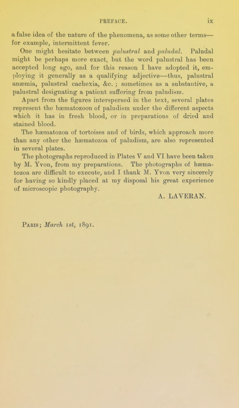 a false idea of the nature of the phenomena, as some other terms— for example, intermittent fever. One might hesitate between palustral and paludal. Paludal might be perhaps more exact, but the word palustral has been accepted long ago, and for this reason I have adopted it, era- ploying it generally as a qualifying adjective—thus, palustral anaemia, palustral cachexia, &c. ; sometimes as a substantive, a palustral designating a patient suffering from paludism. Apart from the figures interspersed in the text, several plates represent the haematozoon of paludism under the different aspects which it has in fresh blood, or in preparations of dried and stained blood. The haematozoa of tortoises and of birds, which approach more than any other the hiematozoa of paludism, are also represented in several plates. The photographs reproduced in Plates V and VI have been taken by M. Yvon, from my preparations. The photographs of haema- tozoa are difl&cult to execute, and I thank M. Yvon very sincerely for having so kindly placed at my disposal his great experience of microscopic photography. A. LAVERAN. Paris; March ist, 1891.