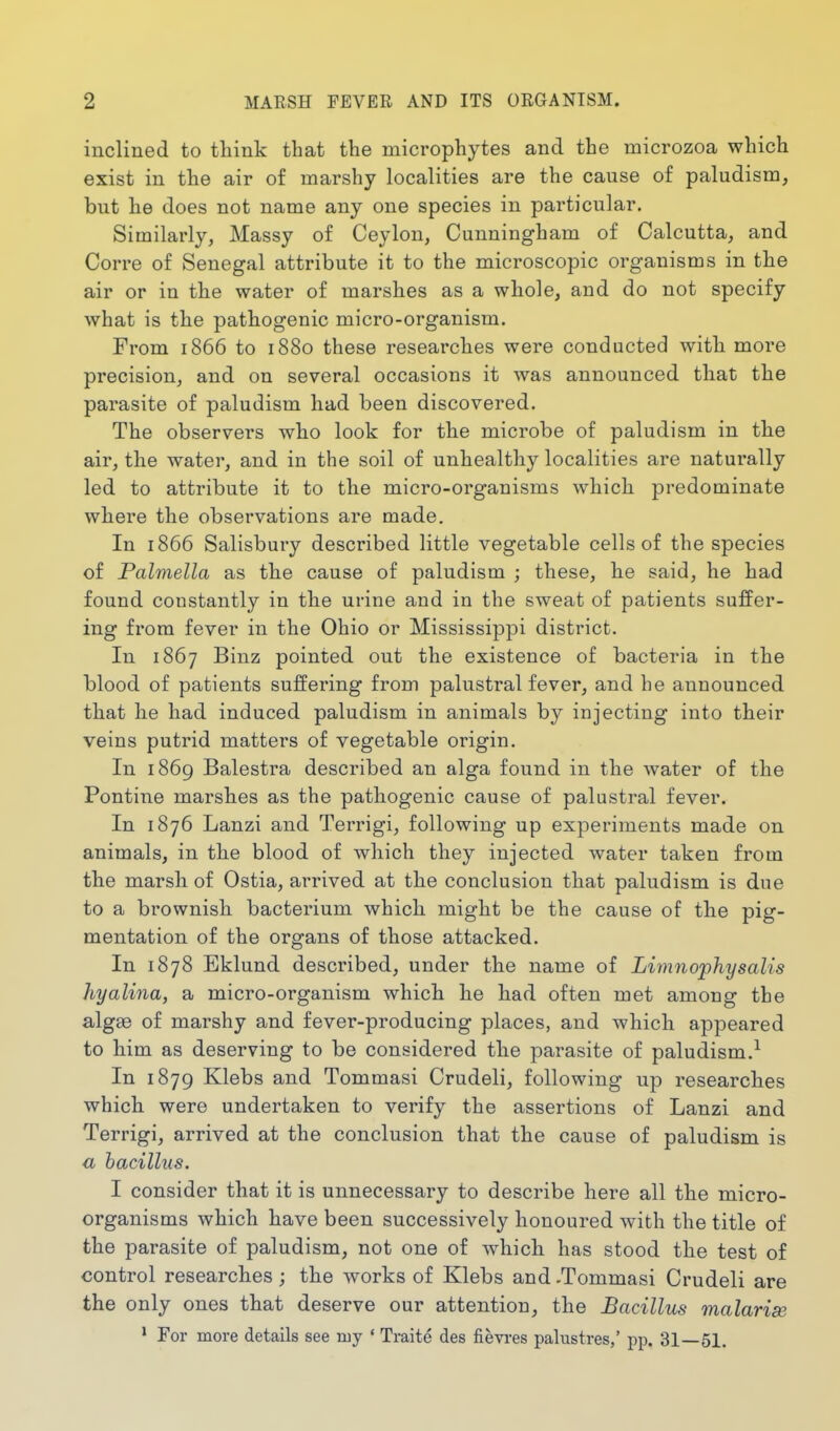 inclined to think that the microphytes and the microzoa which exist in the air of marshy localities are the cause of paludism, but he does not name any one species in particular. Similarly, Massy of Ceylon, Cunningham of Calcutta, and Corre of Senegal attribute it to the microscopic organisms in the air or in the water of marshes as a whole, and do not specify what is the pathogenic micro-organism. From 1866 to 1880 these researches were conducted with more precision, and on several occasions it was announced that the parasite of paludism had been discovered. The observers who look for the microbe of paludism in the air, the water, and in the soil of unhealthy localities are naturally led to attribute it to the micro-organisms which predominate where the observations are made. In 1866 Salisbury described little vegetable cells of the species of Palmella as the cause of paludism ; these, he said, he had found constantly in the urine and in the sweat of patients suffer- ing from fever in the Ohio or Mississippi district. In 1867 Binz pointed out the existence of bacteria in the blood of patients suffering from palustral fever, and he announced that he had induced paludism in animals by injecting into their veins putrid matters of vegetable origin. In 1869 Balestra described an alga found in the water of the Pontine marshes as the pathogenic cause of palustral fever. In 1876 Lanzi and Terrigi, following up experiments made on animals, in the blood of which they injected water taken from the marsh of Ostia, arrived at the conclusion that paludism is due to a brownish bacterium which might be the cause of the pig- mentation of the organs of those attacked. In 1878 Bklund described, under the name of Limnophysalis hyalina, a micro-organism which he had often met among the algas of marshy and fever-producing places, and which appeared to him as deserving to be considered the parasite of paludism.^ In 1879 Klebs and Tommasi Crudeli, following up researches which were undertaken to verify the assertions of Lanzi and Terrigi, arrived at the conclusion that the cause of paludism is a bacillus. 1 consider that it is unnecessary to describe here all the micro- organisms which have been successively honoured with the title of the parasite of paludism, not one of which has stood the test of control researches; the works of Klebs and -Tommasi Crudeli are the only ones that deserve our attention, the Bacillus malarise • For more details see my • Traite des fievi-es palustres,' pp. 31—51.