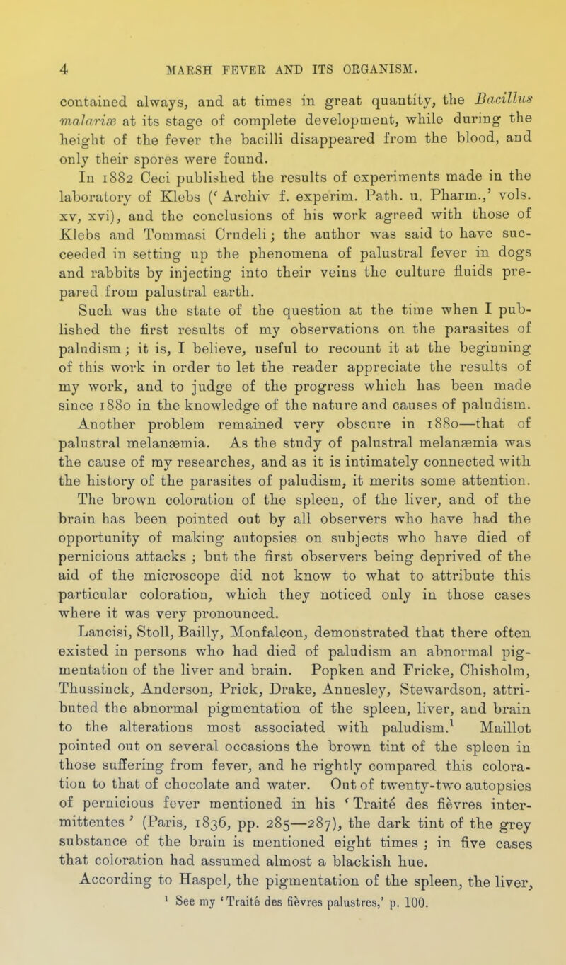 contained always, and at times in great quantity, the Bacilhis vialarias at its stage of complete development, while during the height of the fever the bacilli disappeared from the blood, and only their spores were found. In 1882 Ceci published the results of experiments made in the laboratory of Klebs (' Archiv f. experim. Path. u. Pharm.,' vols. XV, xvi), and the conclusions of his work agreed with those of Klebs and Tommasi Crudeli; the author was said to have suc- ceeded in setting up the phenomena of palustral fever in dogs and rabbits by injecting into their veins the culture fluids pre- pared from palustral earth. Such was the state of the question at the time when I pub- lished the first results of my observations on the parasites of paladism; it is, I believe, useful to recount it at the beginning of this work in order to let the reader appreciate the results of my work, and to judge of the progress which has been made since 1880 in the knowledge of the nature and causes of paludism. Another problem remained very obscure in 1880—that of palustral melan^mia. As the study of palustral melanaemia was the cause of my researches, and as it is intimately connected with the history of the parasites of paludism, it merits some attention. The brown coloration of the spleen, of the liver, and of the brain has been pointed out by all observers who have had the opportunity of making autopsies on subjects who have died of pernicious attacks j but the first observers being deprived of the aid of the microscope did not know to what to attribute this particular coloration, which they noticed only in those cases where it was very pronounced. Lancisi, Stoll, Bailly, Monfalcon, demonstrated that there often existed in persons who had died of paludism an abnormal pig- mentation of the liver and brain. Popken and Fricke, Chisholm, Thussinck, Anderson, Prick, Drake, Annesley, Stewardson, attri- buted the abnormal pigmentation of the spleen, liver, and brain to the alterations most associated with paludism.^ Maillot pointed out on several occasions the brown tint of the spleen in those suffering from fever, and he rightly compared this colora- tion to that of chocolate and water. Out of twenty-two autopsies of pernicious fever mentioned in his ' Traite des fievres inter- mittentes ' (Paris, 1836, pp. 285—287), the dark tint of the grey substance of the brain is mentioned eight times ; in five cases that coloration had assumed almost a blackish hue. According to Haspel, the pigmentation of the spleen, the liver, ^ See my 'Traite des fievres palustres,' p. 100.