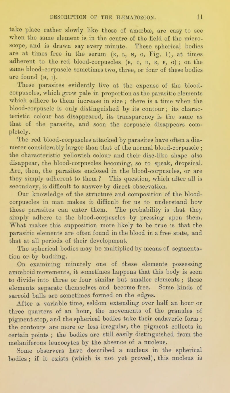 take place rather slowly like those of amccbae, are easy to see when tlie same element is in the centre of the field of the micro- scope, and is drawn say every minute. These spherical bodies are at times free in the serum (k, l, n, o, Fig. 1), at times adherent to the red blood-corpuscles (b, c, e, g) ; on the same blood-corpuscle sometimes two, three, or four of these bodies are found (h, i). These parasites evidently live at the expense of the blood- corpuscles, which grow pale in proportion as the parasitic elements which adhere to them increase in size; there is a time when the blood-corpuscle is only distinguished by its contour; its charac- teristic colour has disappeared, its transparency is the same as that of the parasite, and soon the corpuscle disappears com- pletely. The red blood-corpuscles attacked by parasites have often a dia- meter considerably larger than that of the normal blood-corpuscle ; the characteristic yellowish colour and their disc-like shape also disappear, the blood-corpuscles becoming, so to speak, dropsical. Are, then, the parasites enclosed in the blood-corpuscles, or are they simply adherent to them ? This question, which after all is secondary, is difficult to answer by direct observation. Our knowledge of the structure and composition of the blood- corpuscles in man makes it difficult for us to understand how these parasites can enter them. The probability is that they simply adhere to the blood-corpuscles by pressing upon them. What makes this supposition more likely to be true is that the parasitic elements are often found in the blood in a free state, and that at all periods of their development. The spherical bodies may be multiplied by means of segmenta- tion or by budding. On examining minutely one of these elements possessing amoeboid movements, it sometimes happens that this body is seen to divide into three or four similar but smaller elements ; these elements separate themselves and become free. Some kinds of sarcoid balls are sometimes formed on the edges. After a variable time, seldom extending over half an hour or three quarters of an hour, the movements of the granules of pigment stop, and the spherical bodies take their cadaveric form ; the contours are more or less irregular, the pigment collects in certain points ; the bodies are still easily distinguished from the melaniferous leucocytes by the absence of a nucleus. Some observers have described a nucleus in the spherical bodies; if it exists (which is not yet proved), this nucleus is