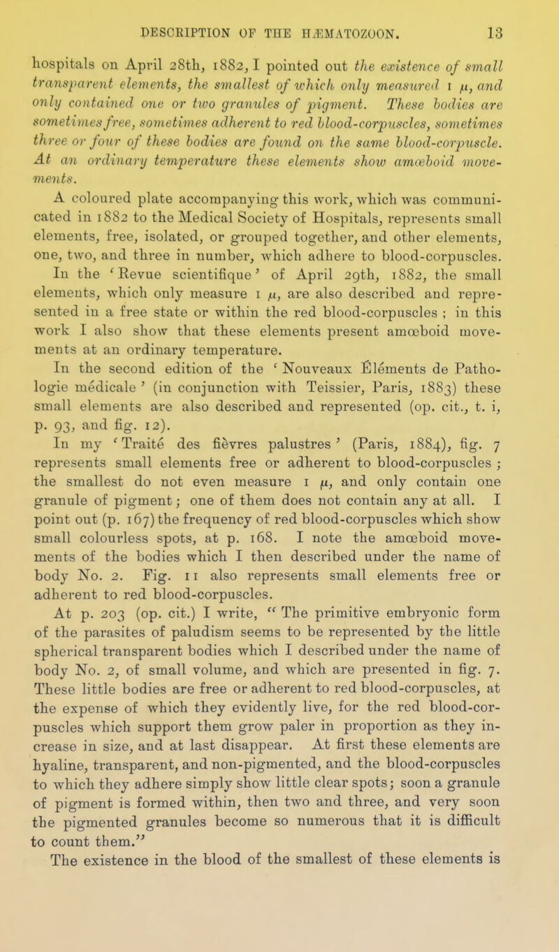 hospitals on April 28th, 1882,! pointed out the existence of small transparent elements, the smallest of which onhj measured r /ti, and only contained one or two granules of pigment. These bodies are sometimes free, sometimes adherent to red blood-corpuscles, sometimes thi 'ee or four of these bodies are found on the same blood-corpuscle. At an ordinary temperature these elements show amceboid move- ments. A coloured plate accompanying this work, which was communi- cated in 1882 to the Medical Society of Hospitals, represents small elements, free, isolated, or grouped together, and other elements, one, two, and three in number, which adhere to blood-corpuscles. In the 'Revue scientifique' of April 29th, 1882, the small elements, which only measure i yu, are also described and repre- sented in a free state or within the red blood-corpuscles ; in this work I also show that these elements present amoeboid move- ments at an ordinary temperature. In the second edition of the ' Nouveaux Elements de Patho- logie medicale ' (in conjunction with Teissier, Paris, 1883) these small elements are also described and represented (op. cit., t. i, p. 93, and fig. 12). In my ' Traite des fievres palustres ^ (Paris, 1884), fig. 7 represents small elements free or adherent to blood-corpuscles ; the smallest do not even measure i |U, and only contain one granule of pigment; one of them does not contain any at all. I point out (p. 167) the frequency of red blood-corpuscles which show small colourless spots, at p. 168. I note the amoeboid move- ments of the bodies which I then described under the name of body No. 2. Fig. 11 also represents small elements free or adherent to red blood-corpuscles. At p. 203 (op. cit.) I write,  The primitive embryonic form of the parasites of paludism seems to be represented by the little spherical transparent bodies which I described under the name of body No. 2, of small volume, and which are presented in fig. 7. These little bodies are free or adherent to red blood-corpuscles, at the expense of which they evidently live, for the red blood-cor- puscles which support them grow paler in proportion as they in- crease in size, and at last disappear. At first these elements are hyaline, transparent, and non-pigraented, and the blood-corpuscles to which they adhere simply show little clear spots; soon a granule of pigment is formed within, then two and three, and very soon the pigmented granules become so numerous that it is difficult to count them.'' The existence in the blood of the smallest of these elements is