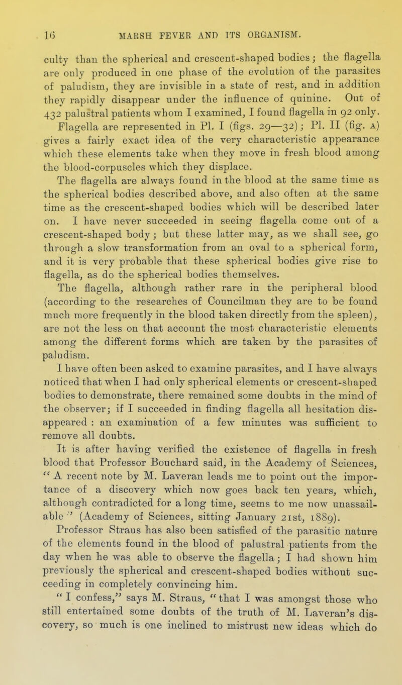 culty than the spherical and crescent-shaped bodies; the flagella are only produced in one phase of the evolution of the parasites of paludism, they are invisible in a state of rest, and in addition they rapidly disappear under the influence of quinine. Out of 432 palustral patients whom I examined, I found flagella in 92 only. Flagella are represented in PL I (figs. 29—32); PI. II (fig. a) gives a fairly exact idea of the very characteristic appearance which these elements take when they move in fresh blood among the blood-corpuscles which they displace. The flagella are always found in the blood at the same time as the spherical bodies described above, and also often at the same time as the crescent-shaped bodies which will be described later on. I have never succeeded in seeing flagella come out of a crescent-shaped body; but these latter may, as we shall see, go through a slow transformation from an oval to a spherical form, and it is very probable that these spherical bodies give rise to flagella, as do the spherical bodies themselves. The flagella, although rather rare in the peripheral blood (according to the researches of Councilman they are to be found much more frequently in the blood taken directly from the spleen), are not the less on that account the most characteristic elements among the different forms which are taken by the parasites of paludism. I have often been asked to examine parasites, and I have always noticed that when I had only spherical elements or crescent-shaped bodies to demonstrate, there remained some doubts in the mind of the observer; if I succeeded in flnding flagella all hesitation dis- appeared : an examination of a few minutes was sufl5cient to remove all doubts. It is after having verified the existence of flagella in fresh blood that Professor Bouchard said, in the Academy of Sciences,  A recent note by M. Laveran leads me to point out the impor- tance of a discovery which now goes back ten years, which, although contradicted for a long time, seems to me now unassail- able'■' (Academy of Sciences, sitting January 21st, 1889). Professor Straus has also been satisfied of the parasitic nature of the elements found in the blood of palustral patients from the day when he was able to observe the flagella; I had shown him previously the spherical and crescent-shaped bodies without suc- ceeding in completely convincing him.  I confess,^^ says M. Straus,  that I was amongst those who still entertained some doubts of the truth of M. Laveran's dis- covery, so much is one inclined to mistrust new ideas which do