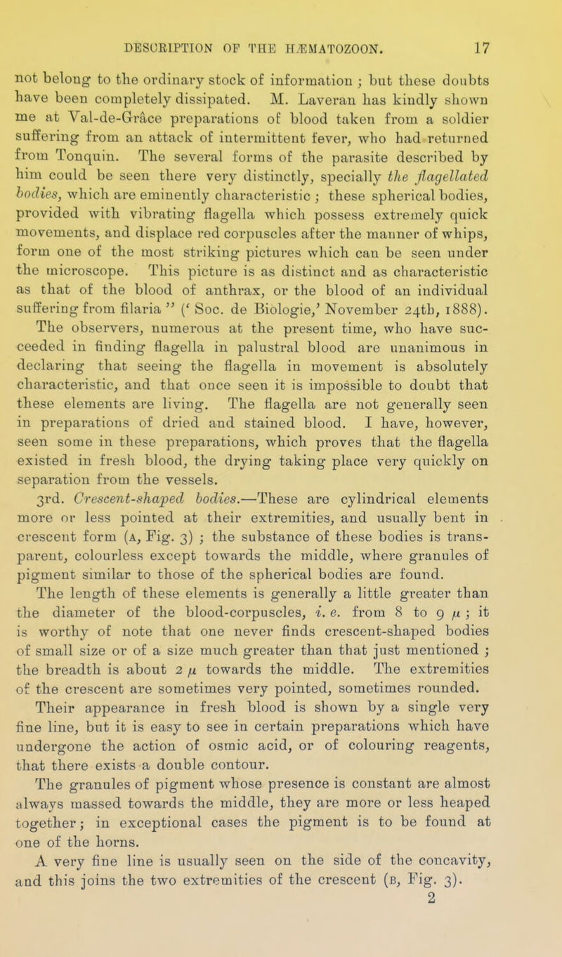 not belong to the ordiuai-y stock of information ; but these doubts have been completely dissipated. M. Laveran has kindly shown me at Val-de-Grace preparations of blood taken from a soldier suffering from an attack of intermittent fever, who had returned from Tonquin. The several forms of the parasite described by him could be seen there very distinctly, specially the flagellated bodies, which are eminently characteristic ; these spherical bodies, provided with vibrating flagella which possess extremely quick movements, and displace red corpuscles after the manner of whips, form one of the most striking pictures which can be seen under the microscope. This picture is as distinct and as characteristic as that of the blood of anthrax, or the blood of an individual suffering from filaria  (' Soc. de Biologic,' November 24th^ 1888). The observers, numerous at the present time, who have suc- ceeded in finding flagella in palustral blood are unanimous in declaring that seeing the flagella in movement is absolutely characteristic, and that once seen it is impossible to doubt that these elements are living. The flagella are not generally seen in preparations of dried and stained blood. I have, however, seen some in these preparations, which proves that the flagella existed in fresh blood, the drying taking place very quickly on separation from the vessels. 3rd. Crescent-shaped bodies.—These are cylindrical elements more or less pointed at their extremities, and usually bent in crescent form (a. Fig. 3) ; the substance of these bodies is trans- parent, colourless except towards the middle, where granules of pigment similar to those of the spherical bodies are found. The length of these elements is generally a little greater than the diameter of the blood-corpuscles, i. e. from 8 to g /x ; it is worthy of note that one never finds crescent-shaped bodies of small size or of a size much greater than that just mentioned ; the breadth is about 2 ju towards the middle. The extremities of the crescent are sometimes very pointed, sometimes rounded. Their appearance in fresh blood is shown by a single very fine line, but it is easy to see in certain preparations which have undergone the action of osraic acid, or of colouring reagents, that there exists a double contour. The granules of pigment whose presence is constant are almost always massed towards the middle, they are more or less heaped together; in exceptional cases the pigment is to be found at one of the horns. A very fine line is usually seen on the side of the concavity, and this joins the two extremities of the crescent (b. Fig. 3). 2