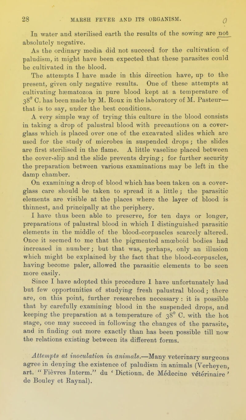 0 In water and sterilised earth tlie results of the sowing are not absolutely negative. As the ordinary media did not succeed for the cultivation of paludism^ it might have been expected that these parasites could be cultivated in the blood. The attempts I have made in this direction have, up to the present, given only negative results. One of these attempts at cultivating htematozoa in pure blood kept at a temperature of 38° C. has been made by M. Roux in the laboratory of M. Pasteur— that is to say, under the best conditions, A very simple way of trying this culture in the blood consists in taking a drop of palustral blood with precautions on a cover- glass which is placed over one of the excavated slides which are used for the study of microbes in suspended drops; the slides are first sterilised in the flame. A little vaseline placed between the cover-slip and the slide prevents drying; for further security the preparation between various examinations may be left in the damp chamber. On examining a drop of blood which has been taken on a cover- glass care should be taken to spread it a little ; the parasitic elements are visible at the places where the layer of blood is thinnest, and principally at the periphery. I have thus been able to preserve, for ten days or longer, preparations of palustral blood in which I distinguished parasitic elements in the middle of the blood-corpuscles scarcely altered. Once it seemed to me that the pigmented amoeboid bodies had increased in number; but that was, perhaps, only an illusion which might be explained by the fact that the blood-corpuscles, having become paler, allowed the parasitic elements to be seen more easily. Since I have adopted this procedure 1 have unfortunately had but few opportunities of studying fresh palustral blood; there are, on this point, further researches necessary : it is possible that by carefully examining blood in the suspended drops, and keeping the preparation at a temperature of 38° C. with the hot stage, one may succeed in following the changes of the parasite, and in finding out more exactly than has been possible till now the relations existing between its different forms. Attempts at inoculation in animals.—Many veterinary surgeons agree in denying the existence of paludism in animals (Verheyeu, art.  Fievres Interm. du * Dictionn. de Medecine veterinaire ' de Bouley et Raynal).