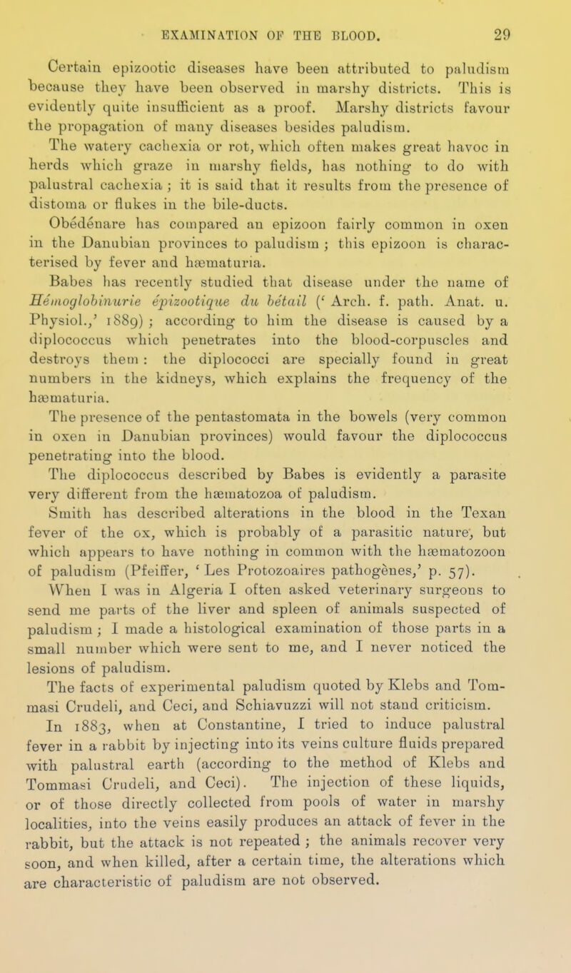 Certain epizootic diseases have been attributed to paludism because they have been observed in marshy districts. This is evidently quite insufficient as a proof. Marshy districts favour the propagation of many diseases besides paludism. The watery cachexia or rot, which often makes great havoc in herds which graze in marshy fields, has nothing to do with palustral cachexia ; it is said that it results from the presence of distoma or flakes in the bile-ducts. Obedenare has compared an epizoon fairly common in oxen in the Danubian provinces to paludism ; this epizoon is charac- terised by fever and heematuria. Babes has recently studied that disease under the name of Heinoglohiniirie epizootique dii hetail {' Arch. f. path. Anat. u. Physiol./ 1889) ; according to him the disease is caused by a diplococcus which penetrates into the blood-corpuscles and destroys them : the diplococci are specially found in great numbers in the kidneys, which explains the frequency of the haematuria. The presence of the pentastomata in the bowels (very common in oxen in Danubian provinces) would favour the diplococcus penetrating into the blood. The diplococcus described by Babes is evidently a parasite very different fi-om the haematozoa ot paludism. Smith has described alterations in the blood in the Texan fever of the ox, which is probably of a parasitic nature, but which appears to have nothing in common with the htematozoon of paludism (Pfeiffer, ' Les Protozoaires pathogeues,' p. 57). When I was in Algeria I often asked veterinary surgeons to send me parts of the liver and spleen of animals suspected of paludism ; I made a histological examination of those parts in a small number which were sent to me, and I never noticed the lesions of paludism. The facts of experimental paludism quoted by Klebs and Tom- masi Crudeli, and Ceci, and Schiavuzzi will not staud criticism. In 1883, when at Constantino, I tried to induce palustral fever in a rabbit by injecting into its veins culture fluids prepared with palustral earth (according to the method of Klebs and Tommasi Crudeli, and Ceci). The injection of these liquids, or of those directly collected from pools of water in marshy localities, into the veins easily produces an attack of fever in the rabbit, but the attack is not repeated ; the animals recover very soon, and when killed, after a certain time, the alterations which are characteristic of paludism are not observed.