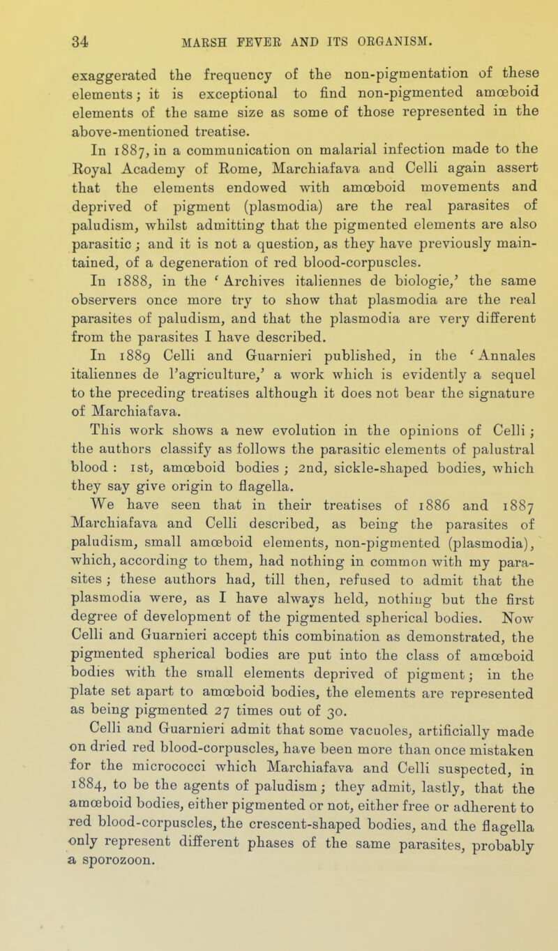 exaggerated the frequency of the non-pigmentation of these elements; it is exceptional to find non-pigmented amoeboid elements of the same size as some of those represented in the above-mentioned treatise. In 1887, in a communication on malarial infection made to the Eoyal Academy of Rome, Marchiafava and Celli again assert that the elements endowed with amoeboid movements and deprived of pigment (plasmodia) are the real parasites of paludism, whilst admitting that the pigmented elements are also parasitic; and it is not a question, as they have previously main- tained, of a degeneration of red blood-corpuscles. In 1888, in the ' Archives italiennes de biologie,' the same observers once more try to show that plasmodia are the real parasites of paludism, and that the plasmodia are very different from the parasites I have described. In 1889 Celli and Guarnieri published, in the ' Annales italiennes de I'agriculture,' a work which is evidently a sequel to the preceding treatises although it does not bear the signature of Marchiafava. This work shows a new evolution in the opinions of Celli; the authors classify as follows the parasitic elements of palustral blood : 1st, amoeboid bodies ; 2nd, sickle-shaped bodies, which they say give origin to flagella. We have seen that in their treatises of 1886 and 1887 Marchiafava and Celli described, as being the parasites of paludism, small amoeboid elements, non-pigmented (plasmodia), ■which, according to them, had nothing in common with my para- sites ; these authors had, till then, refused to admit that the plasmodia were, as I have always held, nothing but the first degree of development of the pigmented spherical bodies. Now Celli and Guarnieri accept this combination as demonstrated, the pigmented spherical bodies are put into the class of amoeboid bodies with the small elements deprived of pigment; in the plate set apart to amoeboid bodies, the elements are represented as being pigmented 27 times out of 30. Celli and Guarnieri admit that some vacuoles, artificially made on dried red blood-corpuscles, have been more than once mistaken for the micrococci which Marchiafava and Celli suspected, in 1884, to be the agents of paludism; they admit, lastly, that the amoeboid bodies, either pigmented or not, either free or adherent to red blood-corpuscles, the crescent-shaped bodies, and the flagella only represent different phases of the same parasites, probably a sporozoon.