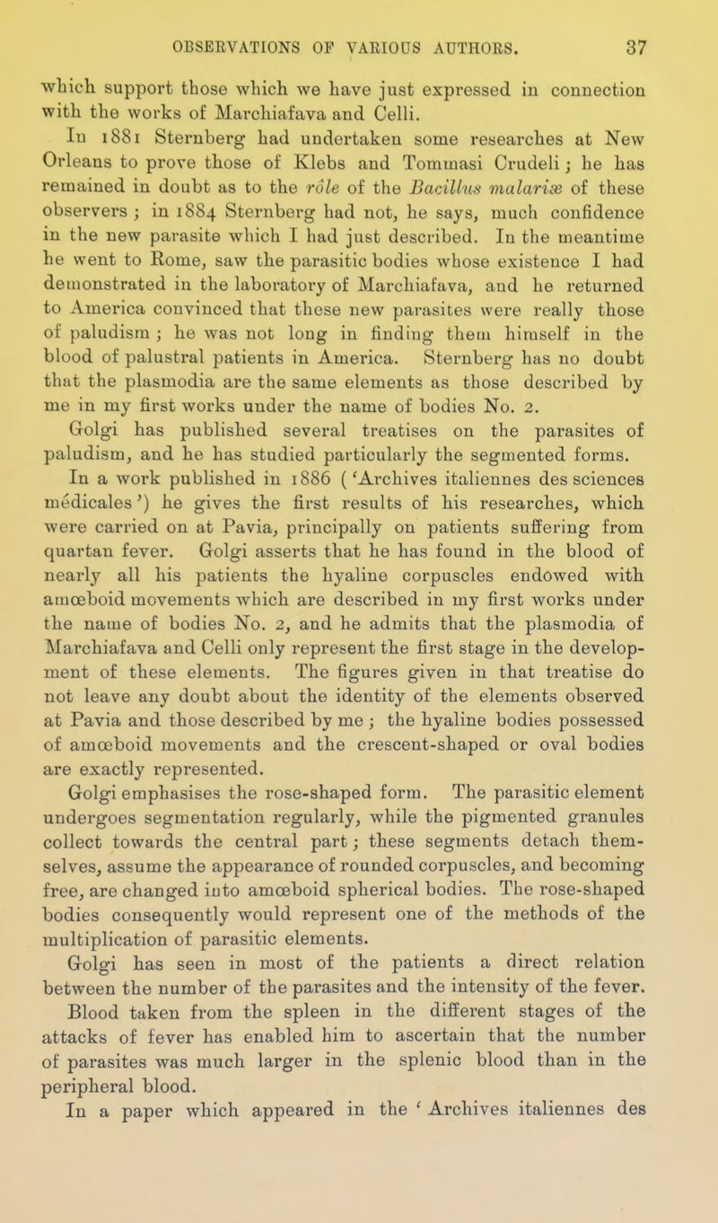 whicli support those which we have just expressed in connection with the works of Marchiafava and Celli. In 1881 Sternberg had undertaken some researches at New Orleans to prove those of Klebs and Tommasi Crudeli; he has remained in doubt as to the role of the Bacillus malarias of these observers ; in 1884 Sternberg had not, he says, much confidence in the new parasite which I had just described. In the meantime he went to Rome, saw the parasitic bodies whose existence I had demonstrated in the laboratory of Marchiafava, and he returned to America convinced that these new parasites were really those of paludisra ; he was not long in finding them himself in the blood of palustral patients in America. Sternberg has no doubt that the plasmodia are the same elements as those described by me in my first works under the name of bodies No. 2. Golgi has published several treatises on the parasites of paludism, and he has studied particularly the segmented forms. In a work published in 1886 ('Archives italiennes des sciences medicaleshe gives the first results of his researches, which were carried on at Pavia, principally on patients suffering from quartan fever. Golgi asserts that he has found in the blood of nearl}'^ all his patients the hyaline corpuscles endowed with amoeboid movements which are described in my first works under the name of bodies No. 2, and he admits that the plasmodia of Marchiafava and Celli only represent the first stage in the develop- ment of these elements. The figures given in that treatise do not leave any doubt about the identity of the elements observed at Pavia and those described by me ; the hyaline bodies possessed of amoeboid movements and the crescent-shaped or oval bodies are exactly represented. Golgi emphasises the rose-shaped form. The parasitic element undergoes segmentation regularly, while the pigmented granules collect towards the central part; these segments detach them- selves, assume the appearance of rounded corpuscles, and becoming free, are changed iuto amoeboid spherical bodies. The rose-shaped bodies consequently would represent one of the methods of the multiplication of parasitic elements. Golgi has seen in most of the patients a direct relation between the number of the parasites and the intensity of the fever. Blood taken from the spleen in the different stages of the attacks of fever has enabled him to ascertain that the number of parasites was much larger in the splenic blood than in the peripheral blood. In a paper which appeared in the ' Archives italiennes des