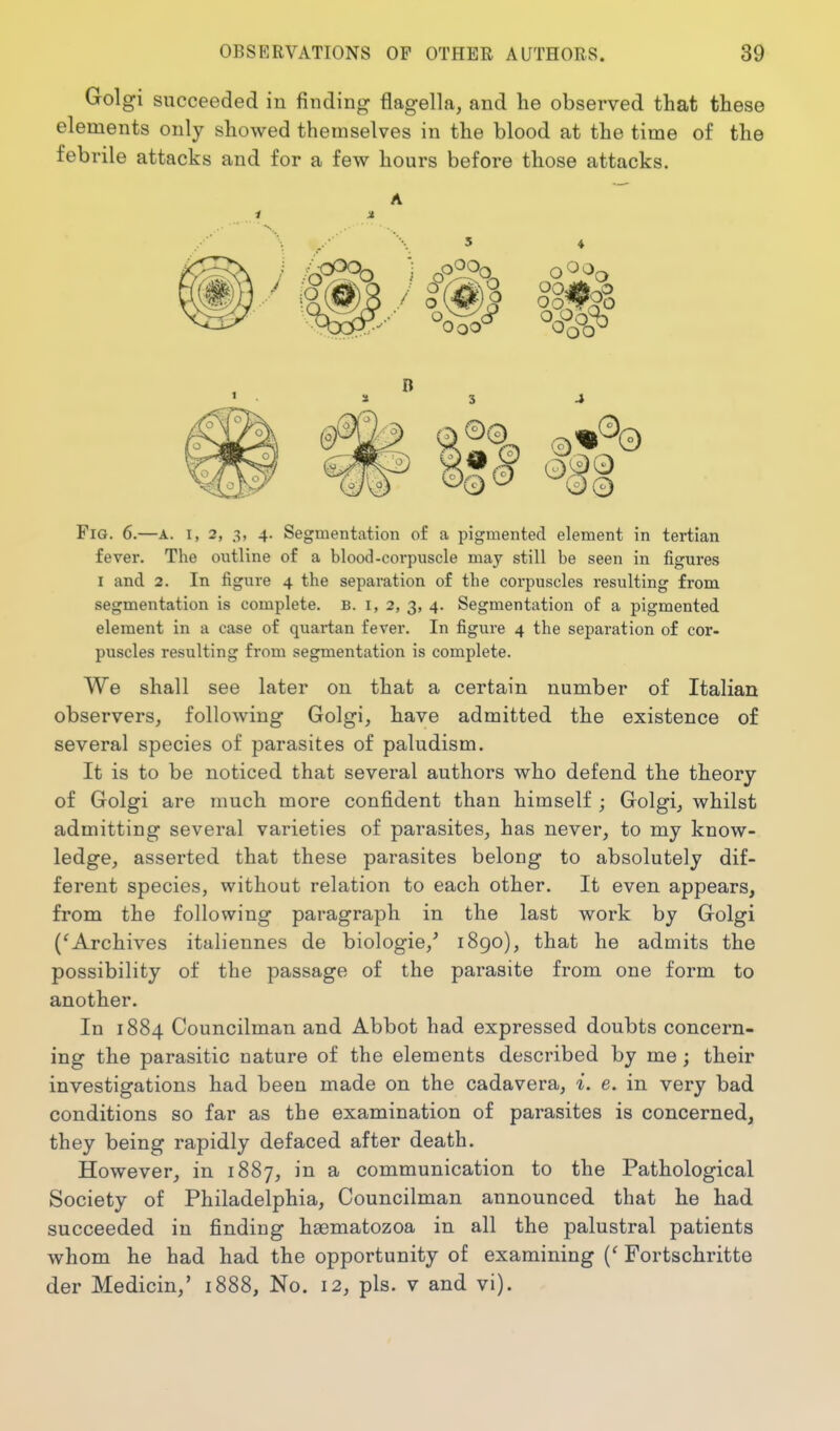 Golgi succeeded in finding flagella, and he observed that these elements only showed themselves in the blood at the time of the febrile attacks and for a few hours before those attacks. a 3 4 Fig. 6.—a. i, 2, 3, 4. Segmentation of a pigmented element in tertian fever. The outline of a blood-corpuscle may still be seen in figures I and 2. In figure 4 the separation of the corpuscles resulting from segmentation is complete. B. 1,2, 3, 4. Segmentation of a pigmented element in a case of quartan fever. In figure 4 the separation of cor- puscles resulting from segmentation is complete. We shall see later on that a certain number of Italian observers, following Golgi, have admitted the existence of several species of parasites of paludism. It is to be noticed that several authors who defend the theory of Golgi are much more confident than himself ; Golgi, whilst admitting several varieties of parasites, has never, to my know- ledge, asserted that these parasites belong to absolutely dif- ferent species, without relation to each other. It even appears, from the following paragraph in the last work by Golgi ('Archives italiennes de biologie,' 1890), that he admits the possibility of the passage of the parasite from one form to another. In 1884 Councilman and Abbot had expressed doubts concern- ing the parasitic nature of the elements described by me; their investigations had been made on the cadavera, i. e. in very bad conditions so far as the examination of parasites is concerned, they being rapidly defaced after death. However, in 1887, in a communication to the Pathological Society of Philadelphia, Councilman announced that he had succeeded in finding haematozoa in all the palustral patients whom he had had the opportunity of examining {' Fortschritte der Medicin,' 1888, No. 12, pis. v and vi).