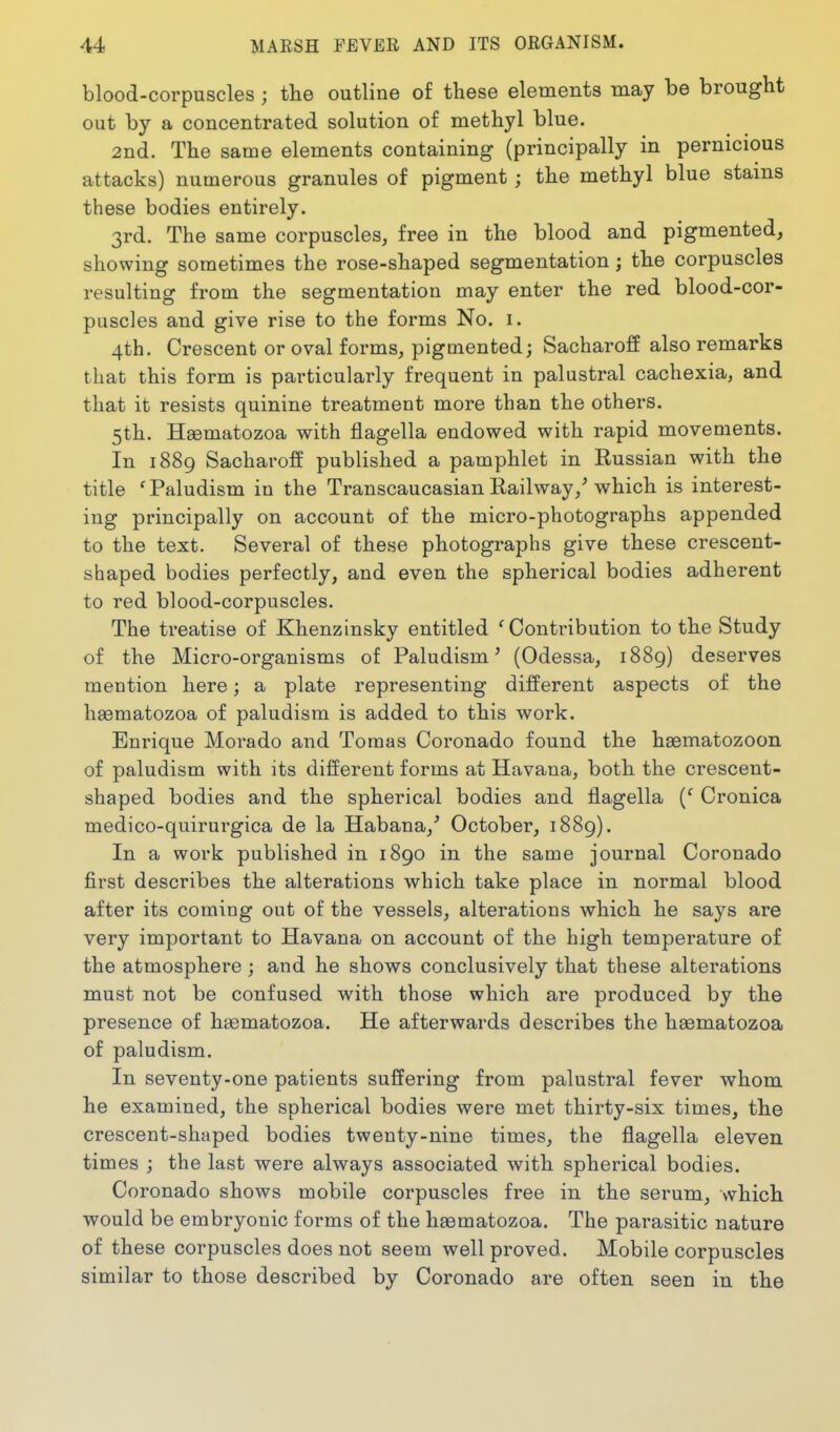 blood-corpuscles ; the outline of these elements may be brought out by a concentrated solution of methyl blue. 2nd. The same elements containing (principally in pernicious attacks) numerous granules of pigment; the methyl blue stains these bodies entirely. 3rd. The same corpuscles, free in the blood and pigmented, showing sometimes the rose-shaped segmentation; the corpuscles resulting from the segmentation may enter the red blood-cor- puscles and give rise to the forms No. i. 4th. Crescent or oval forms, pigmented; Sacharoff also remarks that this form is particularly frequent in palustral cachexia, and that it resists quinine treatment more than the others. 5th. Hsematozoa with flagella endowed with rapid movements. In 1889 Sacharoff published a pamphlet in Russian with the title 'Paludism in the Transcaucasian Railway,^ which is interest- ing principally on account of the micro-photographs appended to the text. Several of these photographs give these crescent- shaped bodies perfectly, and even the spherical bodies adherent to red blood-corpuscles. The treatise of Khenzinsky entitled 'Contribution to the Study of the Micro-organisms of Paludism' (Odessa, 1889) deserves mention here; a plate representing different aspects of the hseraatozoa of paludism is added to this work. Enrique Morado and Toraas Coronado found the hsematozoon of paludism with its different forms at Havana, both the crescent- shaped bodies and the spherical bodies and flagella {' Cronica medico-quirurgica de la Habana,' October, 1889). In a work published in 1890 in the same journal Coronado first describes the alterations which take place in normal blood after its coming out of the vessels, alterations which he says are very important to Havana on account of the high temperature of the atmosphere; and he shows conclusively that these alterations must not be confused with those which are produced by the presence of heematozoa. He afterwards describes the hsematozoa of paludism. In seventy-one patients suffering from palustral fever whom he examined, the spherical bodies were met thirty-six times, the crescent-shaped bodies twenty-nine times, the flagella eleven times ; the last were always associated with spherical bodies. Coronado shows mobile corpuscles free in the serum, which would be embryonic forms of the heematozoa. The parasitic nature of these corpuscles does not seem well proved. Mobile corpuscles similar to those described by Coronado are often seen in the