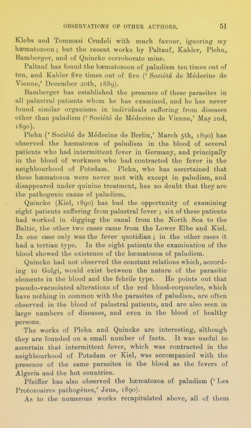 Klebs and Tommasi Crudeli with much favour, ignoring my haematozoon; but the recent works by Paltauf, Kahler, Plehn, Bamberger, and of Quincke corroborate mine. Paltauf has found the haematozoon of paludisra ten times out of ten, and Kahler five times out of five (' Societe de Medecine de Vienne,* December 20th, 1889). Bamberger has established the presence of these parasites in all palustral patients whom he has examined, and he has never found similar organisms in individuals suffering from diseases other than paludism {' Societe de Medecine de Vienne,' May 2nd, 1890). Plehn Societe de Medecine de Berlin,' March 5th, 1890) has observed the haematozoa of paludism in the blood of several patients who had intermittent fever in Germany, and principally in the blood of workmen who had contracted the fever in the neighbourhood of Potsdam. Plehn, who has ascertained that these haematozoa were never met with except in paludism, and disappeared under quinine treatment, has no doubt that they are the pathogenic cause of paludism. Quincke (Kiel, 1890) has had the opportunity of examining eight patients suffering from palustral fever ; six of these patients had worked in digging the canal from the North Sea to the Baltic, the other two cases came from the Lower Elbe and Kiel. In one case only was the fever quotidian ; in the other cases it had a tertian type. In the eight patients the examination of the blood showed the existence of the haematozoa of paludism. Quincke had not observed the constant relations which, accord- ing to Grolgi, would exist between the nature of the parasitic elements in the blood and the febrile type. He points out that pseudo-vacuolated alterations of the red blood-corpuscles, which have nothing in common with the parasites of paludism, are often observed in the blood of palustral patients, and are also seen in large numbers of diseases, and even in the blood of healthy persons. The works of Plehn and Quincke are interesting, although they are founded on a small number of facts. It was useful to ascertain that intermittent fever, which was contracted in the neighbourhood of Potsdam or Kiel, was accompanied with the presence of the same parasites in the blood as the fevers of Algeria and the hot countries. Pfeiffer has also observed the haematozoa of paludism Les Protozoaires pathogenes,' Jena, 1890). As to the numerous works recapitulated above, all of them