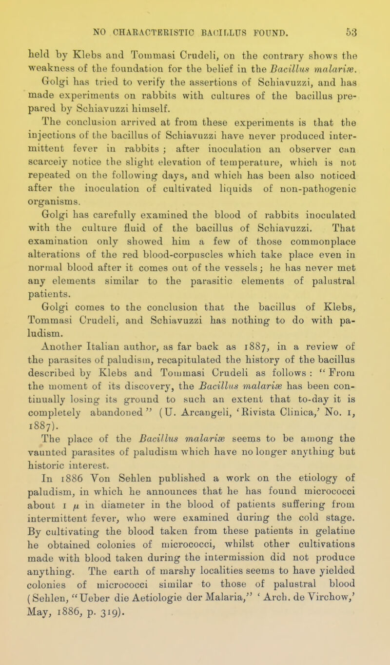 teld by Klebs and Toiumasi Crudeli, on the contrary shows the weakness of the foundation for the belief in the Bacillm mnlarias. Golgi has tried to verity the assertions of Schiavuzzi, and has made experiments on rabbits with cultures of the bacillus pre- pared by Schiavuzzi himself. The conclusion arrived at from these experiments is that the injections of the bacillus of Schiavuzzi have never produced inter- mittent fever in rabbits ; after inoculation an observer can scarcely notice the slight elevation of temperature, which is not repeated on the following days, and which has been also noticed after the inoculation of cultivated liquids of non-pathogenic organisms. Golgi has carefully examined the blood of rabbits inoculated with the culture fluid of the bacillus of Schiavuzzi. That examination only showed him a few of those commonplace alterations of the red blood-corpuscles which take place even in normal blood after it comes out of the vessels; he has never met any elements similar to the parasitic elements of palustral patients. Golgi comes to the conclusion that the bacillus of Klebs, Tommasi Crudeli, and Schiavuzzi has nothing to do with pa- ludism. Another Italian author, as far back as 1887, in a review of the parasites of paludism, recapitulated the history of the bacillus described by Klebs and Tommasi Crudeli as follows :  From the moment of its discovery, the Bacillus malariae has been con- tinually losing its ground to such an extent that to-day it is completely abandoned (U. Arcangeli, 'Rivista Clinica,^ No. i, 1887). The place of the Bacillus malarise seems to be among the vaunted parasites of paludism which have no longer anything but historic interest. In 1886 Von Sehlen published a work on the etiology of paludism, in which he announces that he has found micrococci about I /I in diameter in the blood of patients suffering from intermittent fever, who were examined during the cold stage. By cultivating the blood taken from these patients in gelatine he obtained colonies of micrococci, whilst other cultivations made with blood taken during the intermission did not produce anything. The earth of marshy localities seems to have yielded colonies of micrococci similar to those of palustral blood (Sehlen, Ueber die Aetiologie der Malaria, ' Arch, de Virchow,' May, 1886, p. 319).