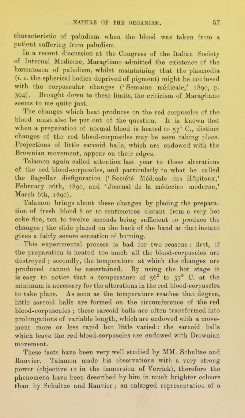 characteristic of paludism when the blood was taken from a patient suffering from pahidism. In a recent discussion at the Congress of the Italian Society of Internal Med icine, Maragliano admitted the existence of the haematozoa of paludism, whilst maintaining that the plasmodia {i. e. the spherical bodies deprived of pigment) might be confused with the corpuscular changes ('Semaine medicale/ 1890, p. 394). Brought down to these limits, the criticism of Maragliano seems to me quite just. The changes which heat produces on the red corpuscles of the blood must also be put out of the question. It is known that when a preparation of normal blood is heated to 57° C, distinct changes of the red blood-corpuscles may be seen taking place. Projections of little sarcoid balls, which are endowed with the Brownian movement, appear on their edges. Talanion again called attention last year to these alterations of the red blood-corpuscles, and particularly to what he called the flagellar disfiguration {' Societe Medicale des Hopitaux,' February 26th, 1890, and ^Journal de la medecine moderne/ March 6th, 1890). Talamon brings about these changes by placing the prepara- tion of fresh blood 8 or 10 centimetres distant from a very hot coke fire, ten to twelve seconds being sufficient to produce the changes ; the slide placed on the back of the hand at that instant gives a fairly severe sensation of burning. This experimental process is bad for two reasons : first, if the preparation is heated too much all the blood-corpuscles are destroyed ; secondly, the temperature at which the changes are produced cannot be ascertained. By using the hot stage it is easy to notice that a temperature of 56° to 57° C. at the minimum is necessary for the alterations in the red blood-corpuscles to take place. As soon as the temperature reaches that degree, little sarcoid balls are formed on the circumference of the red blood-corpuscules ; these sarcoid balls are often transformed into prolongations of variable length, which are endowed with a move- ment more or less rapid but little varied : the sarcoid balls which leave the red blood-corpuscles are endowed with Brownian movement. These facts have been very well studied by MM. Schultze and Ranvier. Talamon made his observations with a very strong power (objective 12 in the immersion of Verrick), therefore the phenomena have been described by him in much brighter colours than by Schultze and Ranvier; an enlarged representation of a