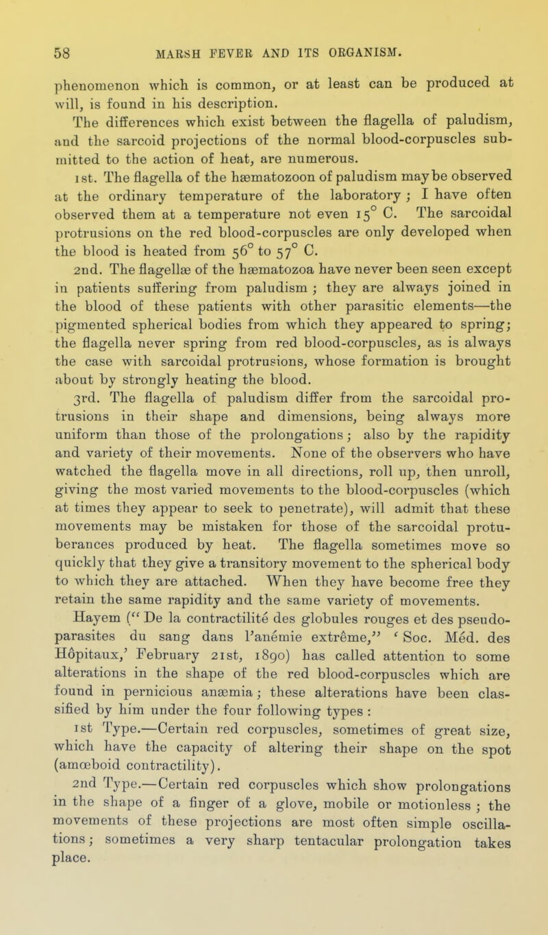 phenomenon whicli is common, or at least can be produced at will, is found in his description. The differences which exist between the flagella of paludism, !ind the sarcoid projections of the normal blood-corpuscles sub- mitted to the action of heat, are numerous. I St. The flagella of the haematozoon of paludism maybe observed at the ordinary temperature of the laboratory ; I have often observed them at a temperature not even 15° C. The sarcoidal protrusions on the red blood-corpuscles are only developed when the blood is heated from 56° to 57° C. 2nd. The flagellag of the haematozoa have never been seen except in patients suffering from paludism ; they are always joined in the blood of these patients with other parasitic elements—the pigmented spherical bodies from which they appeared to spring; the flagella never spring from red blood-corpuscles, as is always the case with sarcoidal protrusions, whose formation is brought about by strongly heating the blood. 3rd. The flagella of paludism differ from the sarcoidal pro- trusions in their shape and dimensions, being always more uniform than those of the prolongations; also by the rapidity and variety of their movements. None of the observers who have watched the flagella move in all directions, roll up, then unroll, giving the most varied movements to the blood-corpuscles (which at times they appear to seek to penetrate), will admit that these movements may be mistaken for those of the sarcoidal protu- berances produced by heat. The flagella sometimes move so quickly that they give a transitory movement to the spherical body to which they are attached. When they have become free they retain the same rapidity and the same variety of movements. Hayem { De la contractilite des globules rouges et des pseudo- parasites du sang dans Tanemie extreme,^^ ' Soc. Med. des Hopitaux,' February 21st, i8go) has called attention to some alterations in the shape of the red blood-corpuscles which are found in pernicious ansemia; these alterations have been clas- sified by him under the four following types : 1st Type.—Certain red corpuscles, sometimes of great size, which have the capacity of altering their shape on the spot (amoeboid contractility). 2nd Type.— Certain red corpuscles whicli show prolongations in the shape of a finger of a glove, mobile or motionless ; the movements of these projections are most often simple oscilla- tions ; sometimes a very sharp tentacular prolongation takes place.