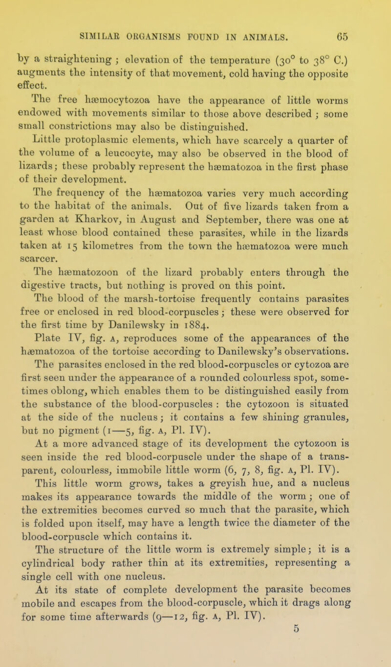 by a straiglitening ; elevation of the temperature (30° to 38° C.) augments the intensity of that movement, cold having the opposite effect. The free haemocytozoa have the appearance of little worms endowed with movements similar to those above described ; some small constrictions may also be distinguished. Little protoplasmic elements, which have scarcely a quarter of the volume of a leucocyte, may also be observed in the blood of lizards; these probably represent the haematozoa in the first phase of their development. The frequency of the hasmatozoa varies very much according to the habitat of the animals. Out of five lizards taken from a garden at Kharkov, in August and September, there was one at least whose blood contained these parasites, while in the lizards taken at 15 kilometres from the town the haematozoa were much scarcer. The haematozoon of the lizard probably enters through the digestive tracts, but nothing is proved on this point. The blood of the marsh-tortoise frequently contains parasites free or enclosed in red blood-corpuscles; these were observed for the first time by Danilewsky in 1884. Plate IV, fig. A, reproduces some of the appearances of the haematozoa of the tortoise according to Danilewsky's observations. The parasites enclosed in the red blood-corpuscles or cytozoa are first seen under the appearance of a rounded colourless spot, some- times oblong, which enables them to be distinguished easily from the substance of the blood-corpuscles : the cytozoon is situated at the side of the nucleus; it contains a few shining granules, but no pigment (i—5, fig. a, PI. IV). At a more advanced stage of its development the cytozoon is seen inside the red blood-corpuscle under the shape of a trans- parent, colourless, immobile little worm (6, 7, 8, fig. a, PI. IV). This little worm grows, takes a greyish hue, and a nucleus makes its appearance towards the middle of the worm; one of the extremities becomes curved so much that the parasite, which is folded upon itself, may have a length twice the diameter of the blood-corpuscle which contains it. The structure of the little worm is extremely simple; it is a cylindrical body rather thin at its extremities, representing a single cell with one nucleus. At its state of complete development the parasite becomes mobile and escapes from the blood-corpuscle, which it drags along for some time afterwards (9—12, fig. a, PL IV). 5