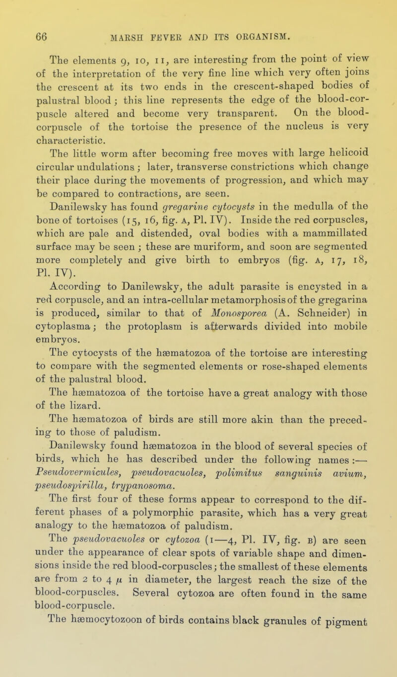 The elements 9, 10, 11, are interesting from the point of view of the interpretation of the very fine line which very often joins the crescent at its two ends in the crescent-shaped bodies of palustral blood ; this line represents the edge of the blood-cor- puscle altered and become very transparent. On the blood- corpuscle of the tortoise the presence of the nucleus is very characteristic. The little worm after becoming free moves with large helicoid circular undulations ; later, transverse constrictions which change their place during the movements of progression, and which may be compared to contractions, are seen. Danilewsky has found gregarine cytocysts in the medulla of the bone of tortoises (15, 16, fig. a, PI. IV). Inside the red corpuscles, which are pale and distended, oval bodies with a mammillated surface may be seen ; these are muriform, and soon are segmented more completely and give birth to embryos (fig. a, 17, 18, PL IV). According to Danilewsky, the adult parasite is encysted in a red corpuscle, and an intra-cellular metamorphosis of the gregarina is produced, similar to that of Monosporea (A. Schneider) in cytoplasma; the protoplasm is afterwards divided into mobile embryos. The cytocysts of the haematozoa of the tortoise are interesting to compare with the segmented elements or rose-shaped elements of the palustral blood. The hgematozoa of the tortoise have a great analogy with those of the lizard. The haematozoa of birds are still more akin than the preced- ing to those of paludism. Danilewsky found haematozoa in the blood of several species of birds, which he has described under the following names :— Pseudovermicules, pseudovacuoles, polimitus sanguinis avium, pseudospirilla, trypanosoma. The first four of these forms appear to correspond to the dif- ferent phases of a polymorphic parasite, which has a very great analogy to the haematozoa of paludism. The pseudovacuoles or cytozoa (i—4, PI. IV, fig. b) are seen under the appearance of clear spots of variable shape and dimen- sions inside the red blood-corpuscles; the smallest of these elements are from 2 to 4 in diameter, the largest reach the size of the blood-corpuscles. Several cytozoa are often found in the same blood-corpuscle. The haemocytozoon of birds contains black granules of pigment