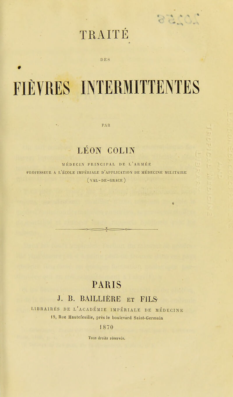 TRAITÉ * DES FIÈVRES INTERMITTENTES PAB LÉON COLIN AIÉDECIN PRINCIPAL DE L ' A II AI É E l'ROFESSEIIR A 1,'ÉCOLE IMPÉniALE I)'APPLICAT10\ DE MÉDECINE MILITAIRE (VAL-DE-GRACE) t PARIS J. B. BAILLIÈRE et FILS i-iBRAiniis iiE l'académie impériale de médecine 19, Rue Haulcfeuille, près le boulevard Saint-Germaia 1870 Tous droits rcserfos.
