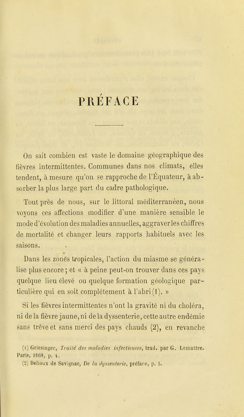 PRÉFACE On sait combien est vaste le domaine géographique des fièvres intermittentes. Communes dans nos climats, elles tendent, à mesure qu'on se rapproche de l'Equateur, à ab- sorber la plus large part du cadre pathologique. Tout près de nous, sur le littoral méditerranéen, nous voyons ces affections modifier d'une manière sensible le mode d'évolution des maladies annuelles, aggraver les cliifTres de mortalité et changer leurs rapports habituels avec les saisons. Dans les zones tropicales, l'action du miasme se généra- lise plus encore ; et « à peine peut-on trouver dans ces pays quelque lieu élevé ou quelque formation géologique par- ticulière qui en soit complètement à l'abri (1). » Si les fièvres intermittentes n'ont la gravité ni du choléra, ni de la fièvre jaune, ni de la dyssenterie, cette autre endémie sans trôveet sans merci des pays chauds (2), en revanche (1) Griesinger, Trailé des maladies infectieuses, Irad. jiar G. LemaUre. Paris, I8G8, p. 4.