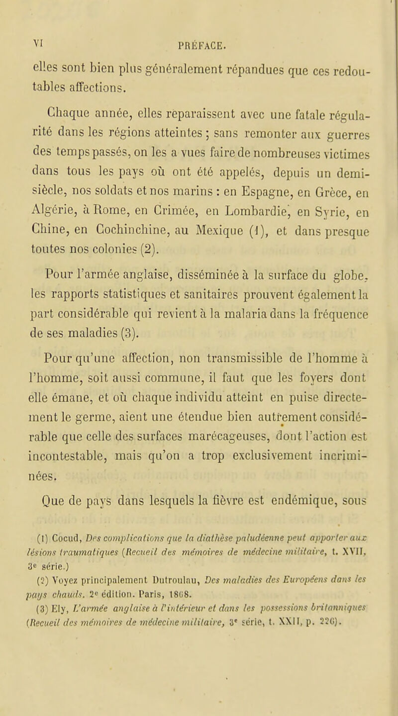 elles sont bien plus généralement répandues que ces redou- tables affections. Chaque année, elles réparaissent avec une fatale régula- rité dans les régions atteintes ; sans remonter aux guerres des temps passés, on les a vues faire de nombreuses victimes dans tous les pays où ont été appelés, depuis un demi- siècle, nos soldats et nos marins : en Espagne, en Grèce, en Algérie, à Rome, en Crimée, en Lombardie, en Syrie, en Chi ne, en Cochinchine, au Mexique (1), et dans presque toutes nos colonies (2). Pour l'armée anglaise, disséminée à la surface du globe, les rapports statistiques et sanitaires prouvent également la part considérable qui revient à la malaria dans la fréquence de ses maladies (3). Pour qu'une alfection, non transmissible de l'homme à l'homme, soit aussi commune, il faut que les foyers dont elle émane, et oii chaque individu atteint en puise directe- ment le germe, aient une étendue bien autrement considé- rable que celle des surfaces marécageuses, dont l'action est incontestable, mais qu'on a trop exclusivement incrimi- nées. Que de pays dans lesquels la fièvre est endémique, sous (1) Cocud, Des complications que la diathèse paludéenne peut apporter aux lésions iraumatiques {Recueil des mémoires de médecine militaire, t. XVII. 3e série.) (?) Voyez principalement Dutroulnu, Des maladies des Européens dans les pays chauds. 2» édition. Paris, 18U8. (3) Ely, L'armée anglaise à l'intérieur et dans les possessions britanniques {Recueil des mémoires de médecine militaire, 3' série, l. XXil, p. 22G).