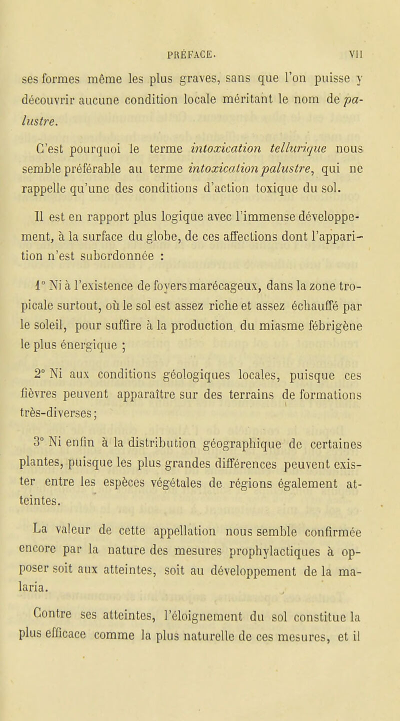 ses formes même les plus graves, sans que l'on puisse y découvrir aucune condition locale méritant le nom de pa- lustre. C'est pourquoi le terme intoxication tellurique nous semble préférable au terme intoxication palustre^ qui ne rappelle qu'une des conditions d'action toxique du sol. Il est en rapport plus logique avec l'immense développe- ment, à la surface du globe, de ces affections dont l'appari- tion n'est subordonnée : 1° Ni à l'existence de foyers marécageux, dans la zone tro- picale surtout, où le sol est assez riche et assez échauffé par le soleil, pour suffire à la production, du miasme fébrigène le plus énergique ; 2° Ni aux conditions géologiques locales, puisque ces fièvres peuvent apparaître sur des terrains de formations très-diverses ; 3° Ni enfin à la distribution géographique de certaines plantes, puisque les plus grandes différences peuvent exis- ter entre les espèces végétales de régions également at- teintes. La valeur de cette appellation nous semble confirmée encore par la nature des mesures prophylactiques à op- poser soit aux atteintes, soit au développement delà ma- laria. Contre ses atteintes, l'éloignement du sol constitue la plus efficace comme la plus naturelle de ces mesures, et il