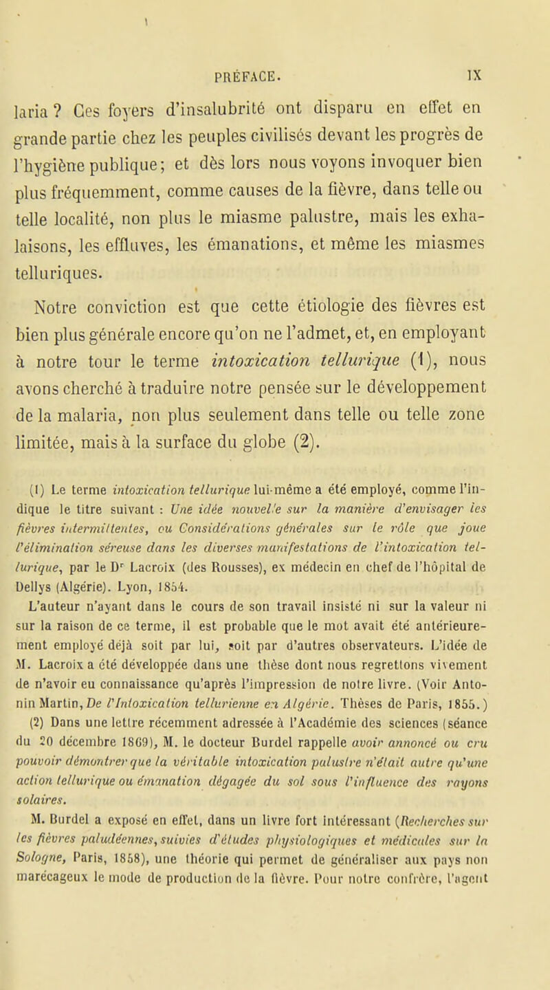 laria ? Ces foyers d'insalubrité ont disparu en effet en grande partie chez les peuples civilisés devant les progrès de l'hygiène publique; et dès lors nous voyons invoquer bien plus fréquemment, comme causes de la fièvre, dans telle ou telle localité, non plus le miasme palustre, mais les exha- laisons, les effluves, les émanations, et même les miasmes tell u ri que s. Notre conviction est que cette étiologie des fièvres est bien plus générale encore qu'on ne l'admet, et, en employant à notre tour le terme intoxication telluriqiie (I), nous avons cherché à traduire notre pensée sur le développement de la malaria, non plus seulement dans telle ou telle zone limitée, mais à la surface du globe (2). (!) Le terme intoxication teHurique\\x\-mèva&& été employé, comme l'in- dique le titre suivant : Une idée noiiveUe sur la manière d'envisager les fièvres iutermiltenles, ou Gonsidêralions générales sur le rôle que joue l'élimination séreuse dans les diverses manifestations de l'intoxication iel- lurique, par le D^ Lacroix (des Rousses), ex médecin en chef de l'hôpital de Dellys (Algérie). Lyon, 1854. L'auteur n'ayant dans le cours de son travail insisté ni sur la valeur ni sur la raison de ce terme, il est probable que le mot avait été antérieure- ment employé déjà soit par lui, soit par d'autres observateurs. L'idée de M. Lacroix a été développée dans une thèse dont nous regrettons vivement de n'avoir eu connaissance qu'après l'impression de notre livre. (Voir Anto- nin Martin, De l'Intoxication tellurienne en Algérie. Thèses de Paris, 1855.) (2) Dans une lettre récemment adressée à l'Académie des sciences (séance du 20 décembre 18G9), M. le docteur Burdel rappelle auotV annoncé ou cru pouvoir démontrer que la véritable intoxication palustre n'était autre qu'une action tellurique ou émanation dégagée du sol sous l'influence des rayons solaires, M. Burdel a exposé en effet, dans un livre fort intéressant {Recherches sur les fièvres paludéennes, suivies d'études phxjsiologiques et médicales sur la Sologne, Paris, 1868), une théorie qui permet de généraliser aux pays non marécageux le mode de production de la fièvre. Pour notre confrère, l'iigniit