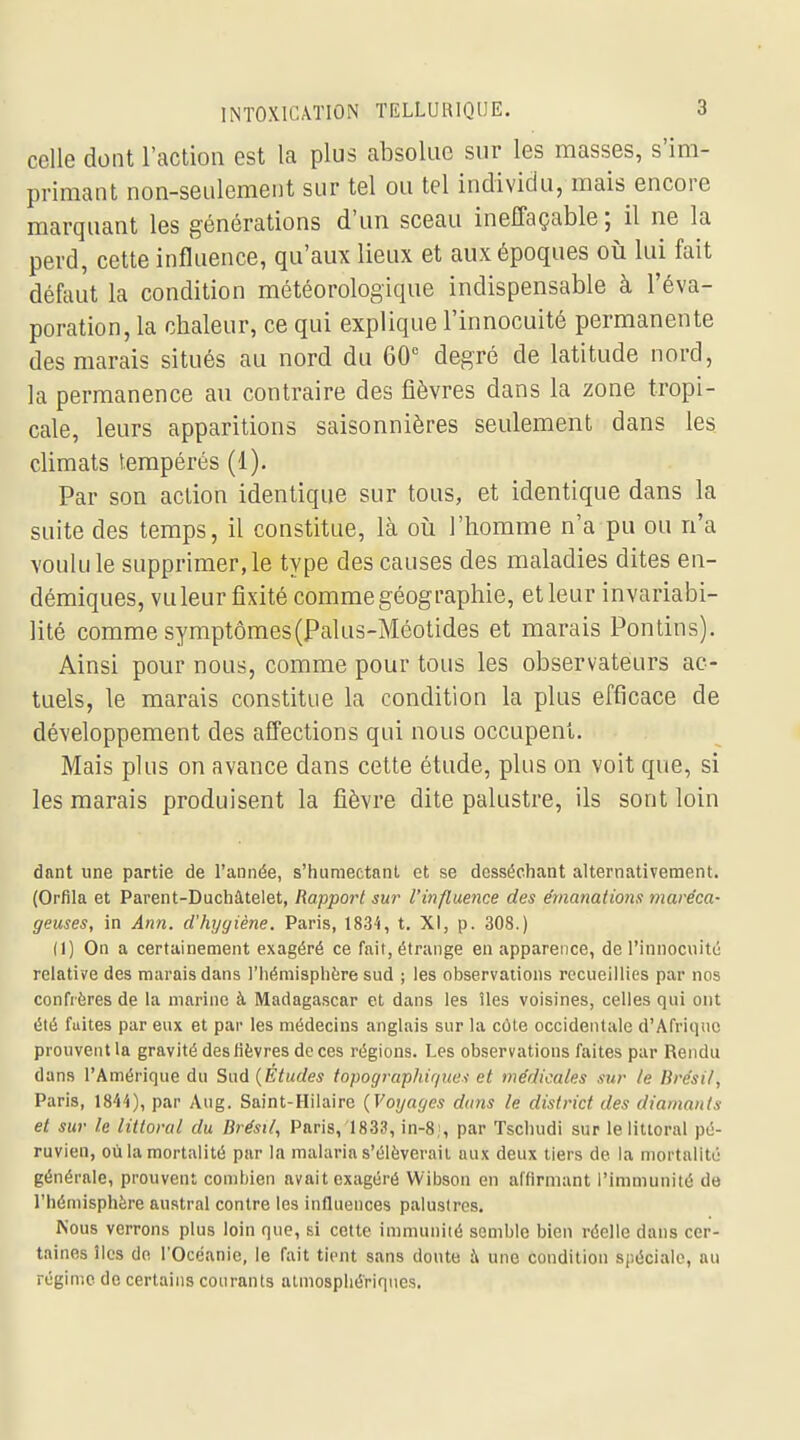 celle dont l'action est la plus absolue sur les masses, s'im- primant non-seulement sur tel ou tel individu, mais encore marquant les générations d'un sceau ineffaçable; il ne la perd, cette influence, qu'aux lieux et aux époques où lui fait défaut la condition météorologique indispensable à l'éva- poration, la chaleur, ce qui explique l'innocuité permanente des marais situés au nord du 60 degré de latitude nord, la permanence au contraire des fièvres dans la zone tropi- cale, leurs apparitions saisonnières seulement dans les climats tempérés (1). Par son action identique sur tous, et identique dans la suite des temps, il constitue, Là où l'homme n'a pu ou n'a voulu le supprimer, le type des causes des maladies dites en- démiques, vu leur fixité comme géographie, et leur invariabi- lité comme symptômes(Palus-Méotides et marais Pontins). Ainsi pour nous, comme pour tous les observateurs ac- tuels, le marais constitue la condition la plus efficace de développement des affections qui nous occupent. Mais plus on avance dans cette étude, plus on voit que, si les marais produisent la fièvre dite palustre, ils sont loin dant une partie de l'année, s'huniectanl et se desséchant alternativement. (Orfila et Parent-Duchâtelet, Rapport sur l'influence des emanations maréca- geuses, in Ann. d'hygiène. Paris, 1834, t. XI, p. 308.) (1) On a certainement exagéré ce fait, étrange en apparence, de l'innocuité relative des marais dans l'iiéraisphère sud ; les observations recueillies par nos confrères de la marine à Madagascar et dans les îles voisines, celles qui ont été fuites par eux et par les médecins anglais sur la côte occidentale d'Afrique prouvent la gravité des lièvres de ces régions. Les observations faites par Rendu dans l'Amérique du Sud {Études topogi-aphiques et médicales sur le Brésil, Paris, 1844), par Aug. Saint-Hilaire (Voyages dans le district des diamants et sur le littoral du Brésil, Paris, 1833, in-8;, par Tscliudi sur le littoral pé- ruvien, où la mortalité par la malaria s'élèverait aux deux tiers de la mortalité générale, prouvent combien avait exagéré Wibson en affirmant l'immunité de l'hémisphère austral contre les influences palustres. Nous verrons plus loin que, si cette inmiunité semble bien réelle dans cer- taines îles do rOcéanie, le fait tient sans doute i\ une condition spéciale, au régime de certains courants atmosphériques.