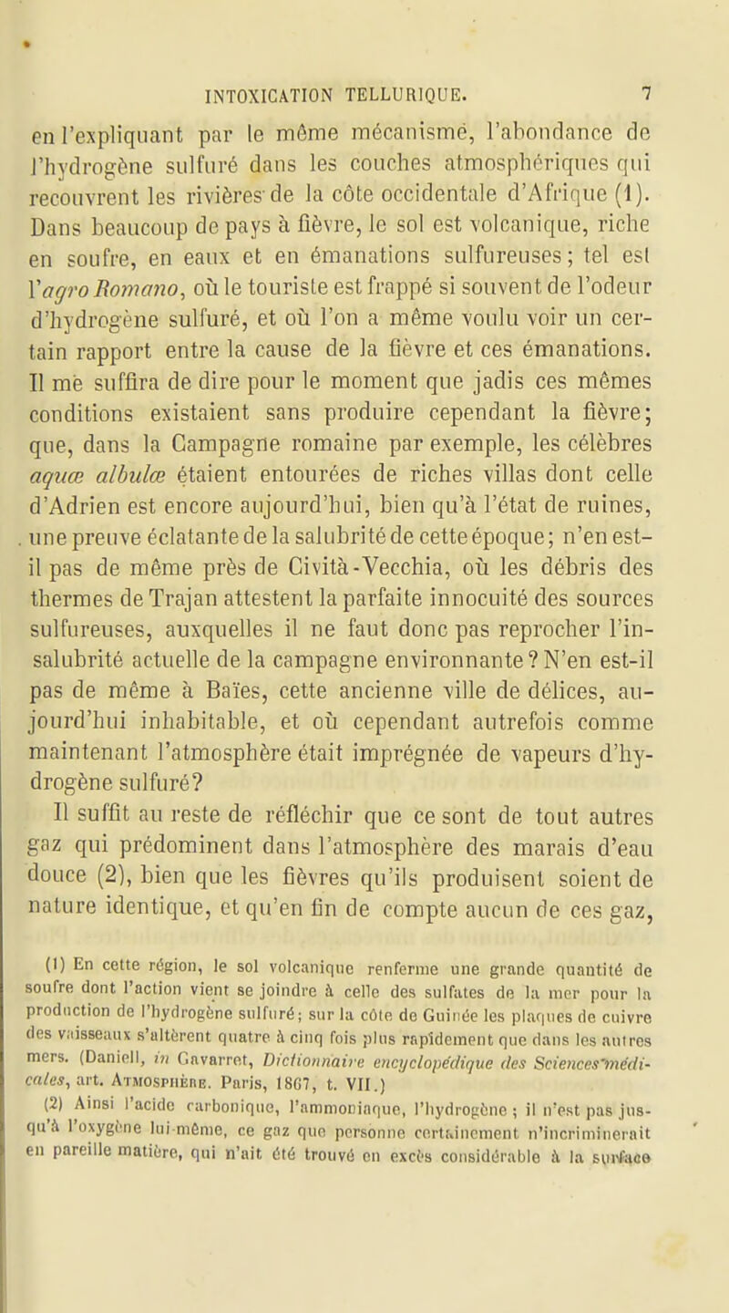 en l'expliquant par le même mécanisme, l'ahondance de J'hydrogène sulfuré dans les couches atmosphériques qui recouvrent les rivières-de la côte occidentale d'Afdque (1). Dans beaucoup de pays à fièvre, le sol est volcanique, riche en soufre, en eaux et en émanations sulfureuses; tel es( Vagro Romano, où le tourisle est frappé si souvent de l'odeur d'hydrogène sulfuré, et oîi l'on a même voulu voir un cer- tain rapport entre la cause de la fièvre et ces émanations. Il me suffira de dire pour le moment que jadis ces mêmes conditions existaient sans produire cependant la fièvre; que, dans la Campagne romaine par exemple, les célèbres aquœ alhulœ étaient entourées de riches villas dont celle d'Adrien est encore aujourd'hui, bien qu'à l'état de ruines, une preuve éclatante de la salubrité de cette époque ; n'en est- il pas de même près de Cività-Vecchia, oii les débris des thermes de Trajan attestent la parfaite innocuité des sources sulfureuses, auxquelles il ne faut donc pas reprocher l'in- salubrité actuelle de la campagne environnante?N'en est-il pas de même à Baïes, cette ancienne ville de délices, au- jourd'hui inhabitable, et oii cependant autrefois comme maintenant l'atmosphère était imprégnée de vapeurs d'hy- drogène sulfuré? Il suffit au reste de réfléchir que ce sont de tout autres gaz qui prédominent dans l'atmosphère des marais d'eau douce (2), bien que les fièvres qu'ils produisent soient de nature identique, et qu'en fin de compte aucun de ces gaz, (1) En cette région, le sol volcanique renferme une grande quantité de soufre dont l'action vient se joindre à celle des sulfates de la mer pour la production de l'hydrogène sulfuré; sur la côte de Guinée les plaqnes de enivre des viiisseaux s'altèrent quatre à cinq fois plus rapidement que dans les autres mers. (Daniell, in Gavarret, DicUonnaire encyclopédique des Sciences-médi- cales, art. ATMOSPiiÈnE. Paris, I8G7, t. VII.) (2) Amsi l'acide carbonique, l'ammocinque, l'hydrogène ; il n'est pas jus- qu'à l'oxygène lui mônie, ce gaz que personne certainement n'incriminerait en pareille matière, qui n'ait été trouvé en excès considérable à la surfao»