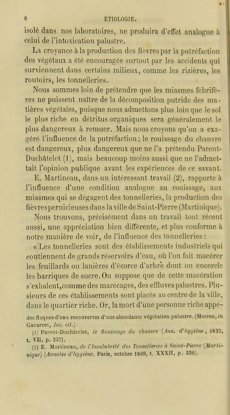 isolé dans nos laboratoires, ne produira d'effet analogue à celui de l'intoxication palustre. La croyance à la production des fièvres par la putréfaction des végétaux a été encouragée surtout par les accidents qui surviennent dans certains milieux, comme les rizières, les routoirs, les tonnelleries. Nous sommes loin de prétendre que les miasmes fébrifè- res ne puissent naître de la décomposition putride des ma- tières végétales, puisque nous admettons plus loin que le sol le plus riche en détritus organiques sera généralement le plus dangereux à remuer. Mais nous croyons qu'on a exa- géré l'influence de la putréfaction; le rouissage du chanvre est dangereux, plus dangereux que ne l'a prétendu Parent- Duchâtelet (1), mais beaucoup moins aussi que ne l'admet- tait l'opinion publique avant les expériences de ce savant. E. Martineau, dans un intéressant travail (2), rapporte à l'influence d'une condition analogue au rouissage, aux miasmes qui se dégagent des tonnelleries, la production des fièvrespernicieuses dans la ville de Saint-Pierre (Martinique). Nous trouvons, précisément dans un travail tout récent aussi, une appréciation bien différente, et plus conforme à notre manière de voir, de l'influence des tonnelleries : « Les tonnelleries sont des établissements industriels qui contiennent de grands réservoirs d'eau, oii l'on fait macérer les feuillards ou lanières d'écorce d'arbre dont on encercle les barriques de sucre. On suppose que de cette macération s'exhalentjcomme des marécages, des effluves palustres. Plu- sieurs de ces établissements sont placés au centre de la ville, dans le quartier riche. Or, la mort d'une p&rsonne riche appe- des flaques d'eau recouvertes d'une abondante végétation palustre. (Morren.w Gavarret, loc. cit.) (1) Parent-Duchâtelet, le Rouissage du chanvre {A»n. d'hygiène, 1832, t. VII, p. 237). (2) E. Martineau, de l'Insalubrité des Tonnelleries à Saint-Pierre {Marti- nique) {Atinales d'hygiène. Paris, octobre 1869, t. XXXII, p. 320).