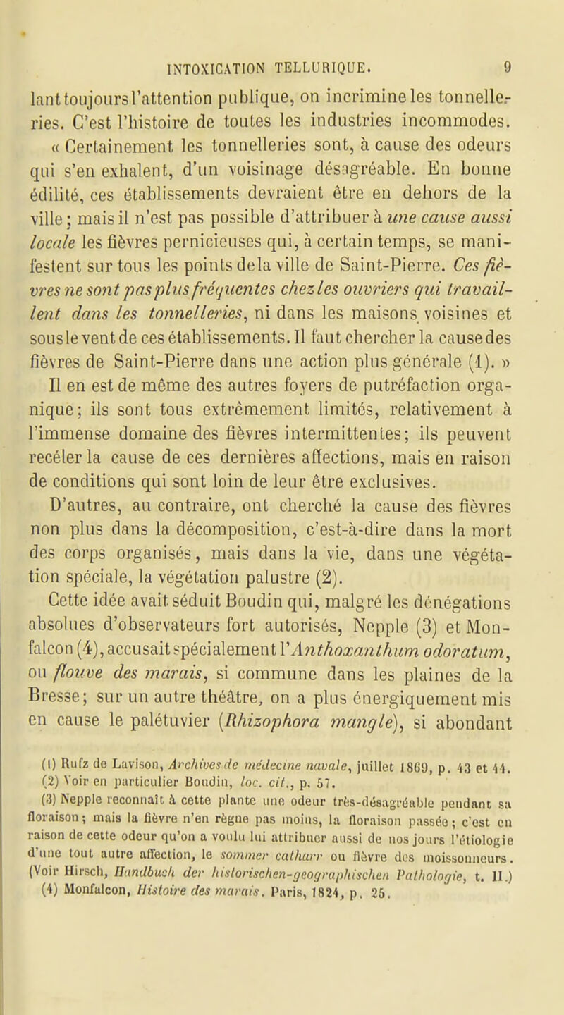lant toujours l'attention publique, on incrimineles tonnelle- ries. C'est l'histoire de toutes les industries incommodes. « Certainement les tonnelleries sont, à cause des odeurs qui s'en exhalent, d'un voisinage désagréable. En bonne édilité, ces établissements devraient être en dehors de la ville ; mais il n'est pas possible d'attribuer à une cause aussi locale les fièvres pernicieuses qui, à certain temps, se mani- festent sur tous les points delà ville de Saint-Pierre. Ces fiè- vres ne sont pas plus fré(juentes chezles ouvriers qui travail- lent dans les tonnelleries, ni dans les maisons voisines et sousleventde ces établissements. Il faut chercher la causedes fièvres de Saint-Pierre dans une action plus générale (1). « Il en est de même des autres foyers de putréfaction orga- nique; ils sont tous extrêmement limités, relativement à l'immense domaine des fièvres intermittentes; ils peuvent recélerla cause de ces dernières affections, mais en raison de conditions qui sont loin de leur être exclusives. D'autres, au contraire, ont cherché la cause des fièvres non plus dans la décomposition, c'est-à-dire dans la mort des corps organisés, mais dans la vie, dans une végéta- tion spéciale, la végétation palustre (2). Cette idée avait séduit Boudin qui, malgré les dénégations absolues d'observateurs fort autorisés, Nepple (3) et Mon- falcon (4), accusait spécialement riln^Aoa;a^2i!Ai/!mo(/omfi<m, ou flouve des marais, si commune dans les plaines de la Bresse; sur un autre théâtre, on a plus énergiquement mis en cause le palétuvier [Rhizophora mangle), si abondant (1) Rufz de Lavlson, Archivesde médecine navale, juillet 18G9, p. i3 et 44. (2) Voir en particulier Boudin, lac. cit., p. 57. (3) Nepple reconnaît à cette plante une odeur trfes-désagréabie pendant sa floraison; mais la fièvre n'en règne pas moins, la floraison passée; c'est en raison de cette odeur qu'on a voulu lui attribuer aussi de nos jours l'iHiologie d'une tout autre affection, le sommer cal/iarr ou fièvre dos moissonneurs. (Voir Hirsch, Hundbuch der historischen-geographischen Pathologie, t. 11.) (4) Monfalcon, Histoire des marais. Paris, 1824, p. 25.