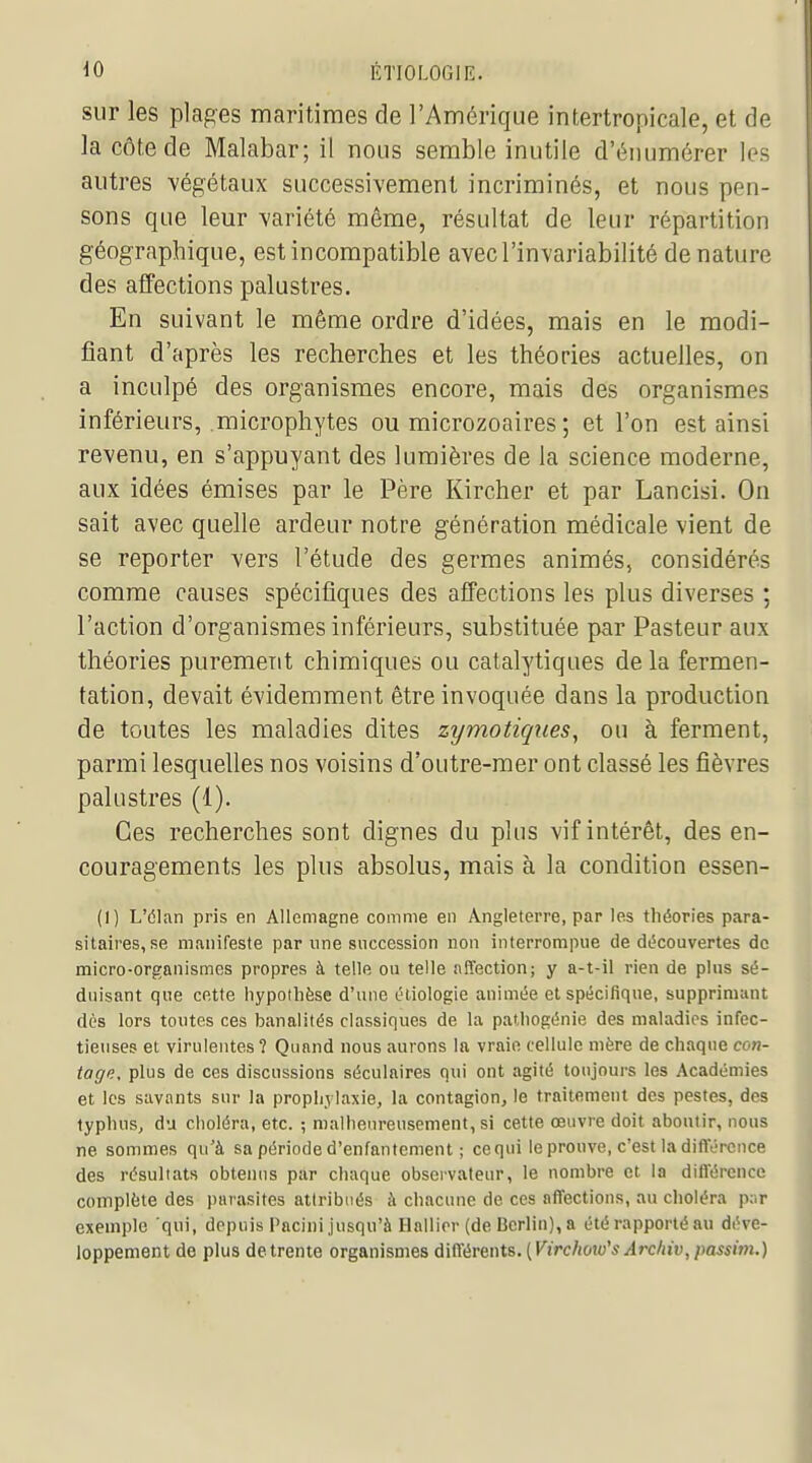 sur les plages maritimes de l'Amérique intertropicale, et de la côte de Malabar; il nous semble inutile d'énumérer les autres végétaux successivement incriminés, et nous pen- sons que leur variété même, résultat de leur répartition géographique, est incompatible avec l'invariabilité denature des affections palustres. En suivant le même ordre d'idées, mais en le modi- fiant d'après les recherches et les théories actuelles, on a inculpé des organismes encore, mais des organismes inférieurs, microphytes ou microzoaires ; et l'on est ainsi revenu, en s'appuyant des lumières de la science moderne, aux idées émises par le Père Kircher et par Lancisi. On sait avec quelle ardeur notre génération médicale vient de se reporter vers l'étude des germes animés, considérés comme causes spécifiques des affections les plus diverses ; l'action d'organismes inférieurs, substituée par Pasteur aux théories purement chimiques ou catalytiques delà fermen- tation, devait évidemment être invoquée dans la production de toutes les maladies dites zymotiques, ou à ferment, parmi lesquelles nos voisins d'outre-mer ont classé les fièvres palustres (1). Ces recherches sont dignes du plus vif intérêt, des en- couragements les plus absolus, mais à la condition essen- (1) L'élan pris en Allemagne comme en Angleterre, par les théories para- sitaires, se manifeste par une succession non interrompue de découvertes de micro-organismes propres à telle ou telle affection; y a-t-il rien de plus sé- duisant que cette hypothèse d'une étiologie animée et spécifique, supprimant dès lors toutes ces banalités classiques de la pathogénie des maladies infec- tieuses et virulentes ? Quand nous aurons la vraie cellule mère de chaque con- tage, plus de ces discussions séculaires qui ont agité toujours les Académies et les savants sur la prophylaxie, la contagion, le traitement des pestes, des typhus, du choléra, etc. ; malheureusement, si cette œuvre doit aboutir, nous ne sommes qu'à sa période d'enfantement ; cequi le prouve, c'est la diflY-reuce des résultats obtenus par chaque observateur, le nombre et la différence complète des parasites attribués à chacune de ces affections, au choléra p;ir exemple qui, depuis Pacini jusqu'à Ilallirr (de Berlin), a été rapporté au déve- loppement de plus detrente organismes à\iïévm\.i. [Virchow''sÂrchiv, passim.)