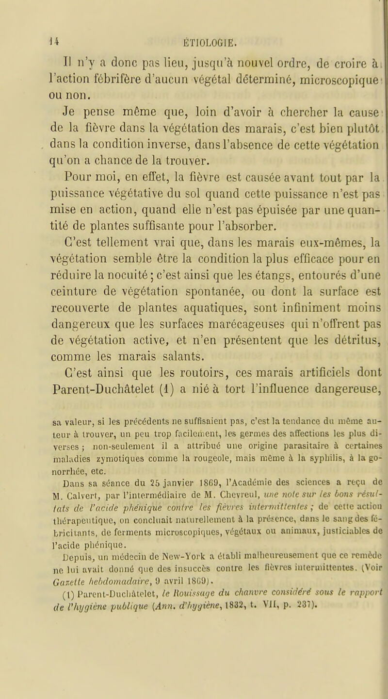 Il n'y a donc pas lieu, jusqu'à nouvel ordre, de croire h. l'action fébrifère d'aucun végétal déterminé, microscopique ou non. ' Je pense môme que, loin d'avoir à chercher la cause de la fièvre dans la végétation des marais, c'est bien plutôt , dans la condition inverse, dans l'absence de cette végétation j qu'on a chance de la trouver. Pour moi, en effet, la fièvre est causée avant tout par la puissance végétative du sol quand cette puissance n'est pas mise en action, quand elle n'est pas épuisée par une quan- tité de plantes suffisante pour l'absorber. C'est tellement vrai que, dans les marais eux-mêmes, la végétation semble être la condition la plus efficace pour en réduire la nocuité ; c'est ainsi que les étangs, entourés d'une ceinture de végétation spontanée, ou dont la surface est recouverte de plantes aquatiques, sont infiniment moins dangereux que les surfaces marécageuses qui n'offrent pas de végétation active, et n'en présentent que les détritus, comme les marais salants. C'est ainsi que les routoirs, ces marais artificiels dont Parent-Duchâtelet (1) a nié à tort l'influence dangereuse, sa valeur, si les précédents ne suffisaient pas, c'est la tendance du niôrae au- teur à trouver, un peu trop facilement, les germes des affections les plus di- verses ; non-seulement il a attribué une origine parasitaire à certaines maladies zymotiques comme la rougeole, mais mfime à la syphilis, à la go- norrliée, etc. Dans sa séance du 26 janvier I8G9, l'Académie des sciences a reçu de M. Calvert, par l'intermédiaire de M. Chcvreul, une noie sur les bons résul- lats de l'acide phénique conire les fièvres iutermitlenles ; de cette action thérapeutique, on concluait naturellement à la présence, dans le sang des fé- briciinnts, de ferments microscopiques, végétaux ou animaux, justiciables de l'acide phénique. Depuis, un médecin de New-York a établi malhenreusenient que ce remède ne lui avait donné que des insuccùs contre les fièvres intermittentes. (Voir Gazette hebdomadaire, i) avril 1809). (1) Parent-Ducliâtclet, le l{ouifsa(/c du chanvre considéré sous le rapport de l'hygiène publique {Ann. d'hyyiètie, 1832, t. VJI, p. 237).