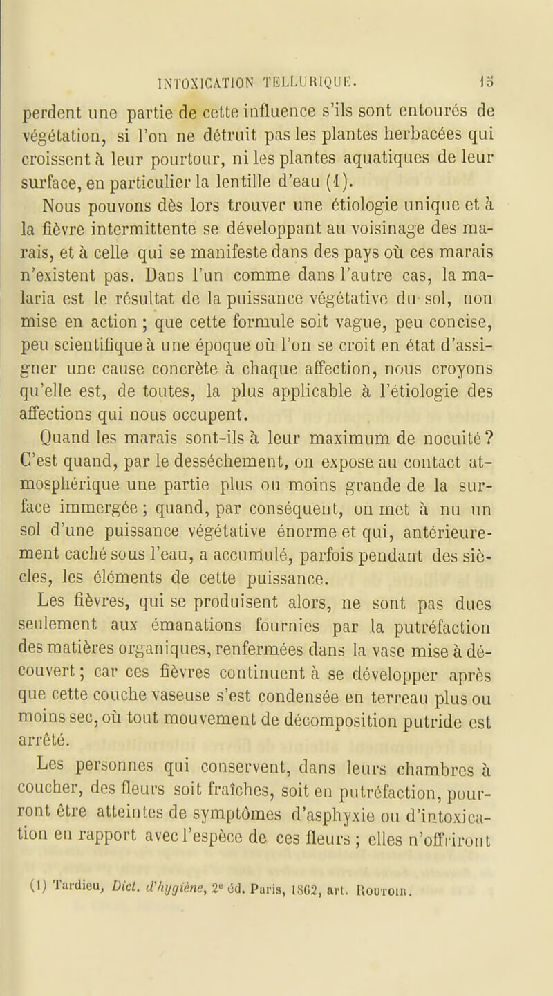 perdent une partie de cette influence s'ils sont entourés de végétation, si l'on ne détruit pas les plantes herbacées qui croissent à leur pourtour, ni les plantes aquatiques de leur surface, en particulier la lentille d'eau (1). Nous pouvons dès lors trouver une étiologie unique et à la fièvre intermittente se développant au voisinage des ma- rais, et à celle qui se manifeste dans des pays oïl ces marais n'existent pas. Dans l'un comme dans l'autre cas, la ma- laria est le résultat de la puissance végétative du sol, non mise en action ; que cette formule soit vague, peu concise, peu scientifique à une époque oij l'on se croit en état d'assi- gner une cause concrète à chaque affection, nous croyons qu'elle est, de toutes, la plus applicable à l'étiologie des affections qui nous occupent. Quand les marais sont-ils à leur maximum de nocuité? C'est quand, par le dessèchement, on expose au contact at- mosphérique une partie plus ou moins grande de la sur- face immergée; quand, par conséquent, on met à nu un sol d'une puissance végétative énorme et qui, antérieure- ment caché sous l'eau, a accumulé, parfois pendant des siè- cles, les éléments de cette puissance. Les fièvres, qui se produisent alors, ne sont pas dues seulement aux émanations fournies par la putréfaction des matières organiques, renfermées dans la vase mise à dé- couvert ; car ces fièvres continuent à se développer après que cette couche vaseuse s'est condensée en terreau plus ou moins sec, où tout mouvement de décomposition putride est arrêté. Les personnes qui conservent, dans leurs chambres à coucher, des fleurs soit fraîches, soit en putréfaction, pour- ront être atteintes de symptômes d'asphyxie ou d'intoxica- tion en rapport avec l'espèce de ces fleurs ; elles n'offriront (1) Tardieu, Did. d'hygiène, 2° éd. Paris, 1SG2, arl. llouroin.