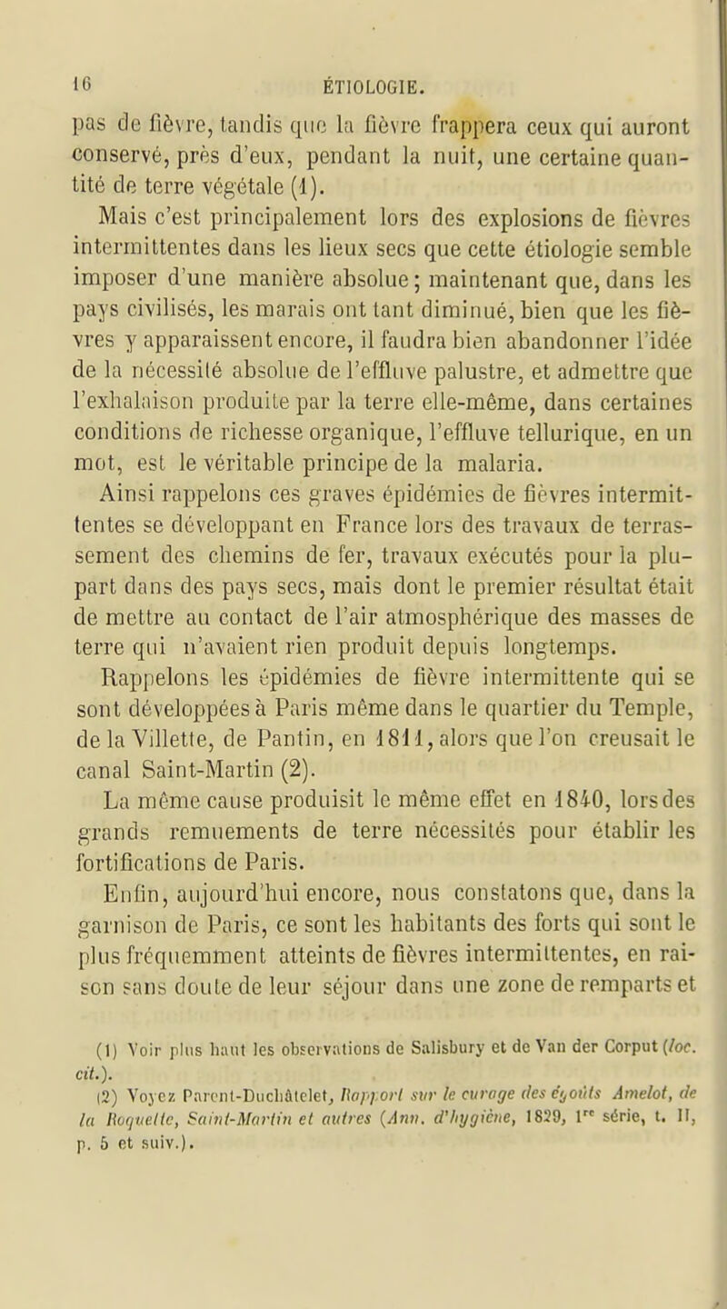 pas de fièvre, tandis que la fièvre frappera ceux qui auront conservé, près d'eux, pendant la nuit, une certaine quan- tité de terre végétale (1). Mais c'est principalement lors des explosions de fièvres intermittentes dans les lieux secs que cette étiologie semble imposer d'une manière absolue ; maintenant que, dans les pays civilisés, les marais ont tant diminué, bien que les fiè- vres y apparaissent encore, il faudra bien abandonner l'idée de la nécessité absolue de l'effluve palustre, et admettre que l'exhalaison produite par la terre elle-même, dans certaines conditions de richesse organique, l'effluve tellurique, en un mot, est le véritable principe de la malaria. Ainsi rappelons ces graves épidémies de fièvres intermit- tentes se développant en France lors des travaux de terras- sement des chemins de fer, travaux exécutés pour la plu- part dans des pays secs, mais dont le premier résultat était de mettre au contact de l'air atmosphérique des masses de terre qui n'avaient rien produit depuis longtemps. Rappelons les épidémies de fièvre intermittente qui se sont développées à Paris même dans le quartier du Temple, de la Villette, de Pantin, en 1811, alors que l'on creusait le canal Saint-Martin (2). La même cause produisit le même efî'et en 1840, lors des grands remuements de terre nécessités pour établir les fortifications de Paris. Enfin, aujourd'hui encore, nous constatons que, dans la garnison de Paris, ce sont les habitants des forts qui sont le plus fréquemment atteints de fièvres intermittentes, en rai- son sans doute de leur séjour dans une zone de remparts et (1) Voir ph\s hiuit les observations de Salisbury et de Van der Corput {loc. cit.). |2) Yojcz ParciU-Diicliûtclet^ llapy.ori sur le curage deseyoïUs Âmelot, de la l\ù(juelic, Samt-Mardn et autres (Anv. d'hygiène, 1829, 1 série, t. H, p. 5 et suiv.).