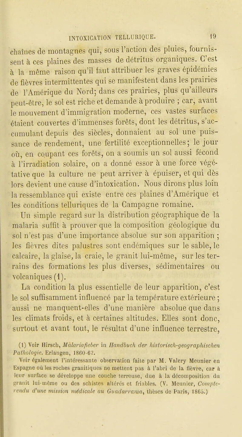 chaînes de montagnes qui, sous l'action des pluies, fournis- sent à ces plaines des masses de détritus organiques. C'est à la même raison qu'il faut attribuer les graves épidémies de fièvres intermittentes qui se manifestent dans les prairies de l'Amérique du Nord; dans ces prairies, plus qu'ailleurs peut-être, le sol est riche et demande à produire ; car, avant le mouvement d'immigration moderne, ces vastes surfaces étaient couvertes d'immenses forêts, dont les détritus, s'ac- cumulant depuis des siècles, donnaient au sol une puis- sance de rendement, une fertilité exceptionnelles; le jour 011, en co.upant ces forêts, on a soumis un sol aussi fécond à l'irradiation solaire, on a donné essor à une force végé- tative que la culture ne peut arriver à épuiser, et qui dès lors devient une cause d'intoxication. Nous dirons plus loin la ressemblance qui existe entre ces plaines d'Amérique et les conditions telluriques de la Campagne romaine. Un simple regard sur la distribution géographique de la malaria suffît à prouver que la composition géologique du sol n'est pas d'une importance absolue sur son apparition ; les fièvres dites palustres sont endémiques sur le sable, le calcaire, la glaise, la craie, le granit lui-même, sur les ter- rains des formations les plus diverses, sédimentaires ou volcaniques (1). La condition la plus essentielle de leur apparition, c'est le sol suffisamment influencé par la température extérieure ; aussi ne manquent-elles d'une manière absolue que dans les climats froids, et à certaines altitudes. Elles sont donc, surtout et avant tout, le résultat d'une influence terrestre, (1) Voir Hirsch, Mulariafieher in Handbuch der historisch-geographischen Pathologie. Erlangen, 1860-62. Vdir également l'intéressante observation faite par M. Valéry Meunier en Espagne où les roches granitiques no mettent pas à l'abri de la fièvre, car à leur surface se développe une couche terreuse, due à la décomposition du granit lui-môme ou des schistes altérés et friables. (V. Meunier, Compte- i cndu d'une mission médicale au Guadarrania, thèses de Paris, 1866.)